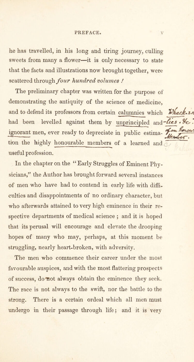 he has travelled, in his long and tiring journey, culling sweets from many a flower—it is only necessary to state that the facts and illustrations now brought together, were scattered throughybwr hundred volumes / The preliminary chapter was written for the purpose of demonstrating the antiquity of the science of medicine, and to defend its professors from certain calumnies which had been levelled against them by unprincipled and'^^’^ * ^' ignorant men, ever ready to depreciate in public estima- tion the highly honourable members of a learned andc'^ useful profession. In the chapter on the “ Early Struggles of Eminent Phy- sicians,” the Author has brought forward several instances of men who have had to contend in early life with diffi- culties and disappointments of no ordinary character, but who afterwards attained to very high eminence in their re- spective departments of medical science ; and it is hoped that its perusal will encourage and elevate the drooping hopes of many who may, perhaps, at this moment be struggling, nearly heart-broken, with adversity. The men who commence their career under the most favourable auspices, and with the most flattering prospects of success, doTiot always obtain the eminence they seek. The race is not always to the swift, nor the battle to the strong. There is a certain ordeal which all men must undergo in their passage through life; and it is very