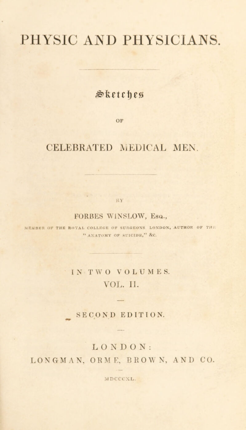 PHYSIC AND PHYSICIANS ^kftri)eg OF CELEBRATED MEDIC AL MEN KV FORBES WINSLOW, Esa., .MHAinKR OK THK ROYAI- COM.KOE OF SUROKOXS LONDON, AUTHOR OF Till; “ ANATOAIY OF SUICIDK,” SiC. I N T W O V O L U M E S. \T)J.. II. ^ SECOxND EDITION. L O N D O N : LONGMAN, ORME, BROWN, AND CO. MDCCCaL.