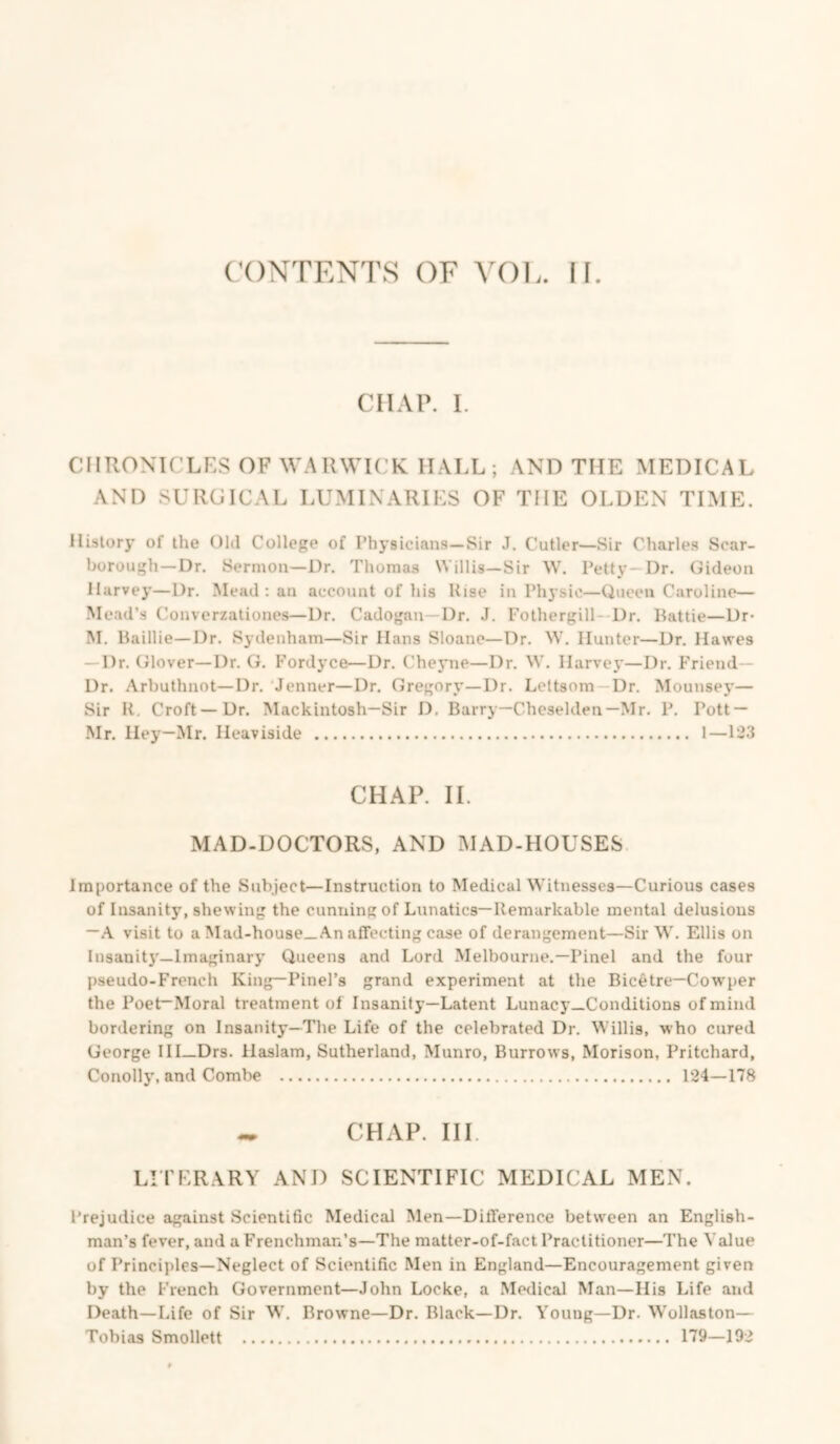 CONTENTS OF VOE. II. CHAP. I. CHRONICLES OF WARWICK HALL ; AND THE MEDICAL AND SURGICAL LUMINARIES OF THE OLDEN TIME. History of the Old College of Physicians—Sir J. Cutler—Sir Charles Scar- borough—Dr. Sermon—Dr. Thomas Willis—Sir W. Petty—Dr. Gideon Harvey—Dr. Mead : an account of his Rise in Physio—Queen Caroline— Mead’s Converzationes—Dr, Cadogan—Dr. J. Fothergill-Dr. Battie—Dr* M. Baillie—Dr. Sydenham—Sir Hans Sloane—Dr. W. Hunter—Dr. Hawes — Dr. Glover—Dr. G. Fordyce—Dr. Cheyne—Dr. W. Harvey—Dr. Friend- Dr. Arbuthnot—Dr. Jenner—Dr. Gregory—Dr. Leltsom Dr. Mounsej’— Sir R, Croft—Dr. Mackintosh—Sir D. Barry—Cheselden—Mr. P. Pott — Mr. Hey—Mr. Heaviside 1—123 CHAP. II. MAD-DOCTORS, AND MAD-HOUSES Importance of the Subject—Instruction to Medical Witnesses—Curious cases of Insanity, shewing the cunning of Lunatics—Remarkable mental delusions —.A. visit to a Mad-hou8e_ An affecting case of derangement—Sir W. Ellis on Insanit}'—Imaginary Queens and Lord Melbourne.—Pinel and the four pseudo-French King—Pinel’s grand experiment at the Bicetre—Cowper the Poet—Moral treatment ol Insanity—Latent Lunacy—Conditions of mind bordering on Insanity—The Life of the celebrated Dr. Willis, who cured George III—Drs. Haslam, Sutherland, Munro, Burrows, Morison, Pritchard, Conoll}’, and Combe 124—178 CHAP. HI. LI'l'ERARY AND SCIENTIFIC MEDICAL MEN. Prejudice against Scientific Medical Men—Difference between an English- man’s fever, and a Frenchman’s—The matter-of-fact Practitioner—The Value of Principles—Neglect of Scientific Men in England—Encouragement given by the French Government—John Locke, a .Medical Man—His Life and Death—Life of Sir W, Browne—Dr. Black—Dr. Young—Dr. Wollaston— Tobias Smollett 179—192