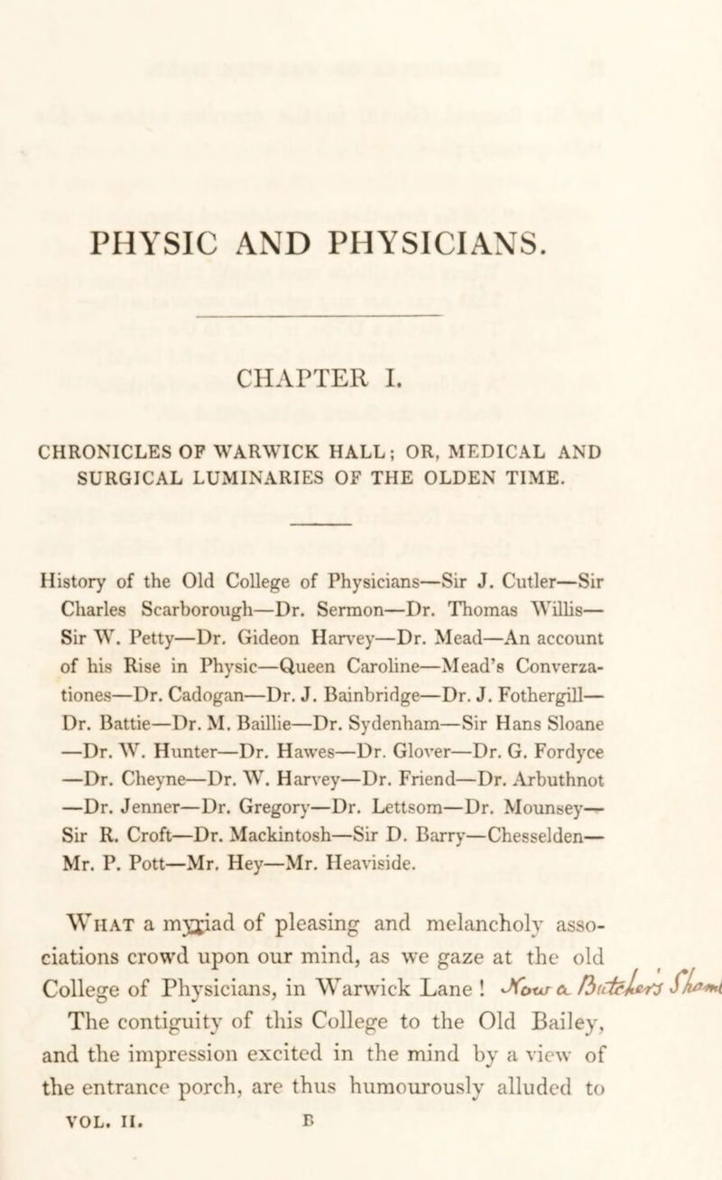 CHAPTER 1. CHRONICLES OF WARWICK HALL; OR, MEDICAL AND SURGICAL LUMINARIES OF THE OLDEN TIME. History of the Old College of Physicians—Sir J. Cutler—Sir Charles Scarborough—Dr. Sermon—Dr. Thomas AVillis— Sir W. Petty—Dr. Gideon Har\'ey—Dr. Mead—An account of his Rise in Physic—Queen Caroline—Mead’s Converza- tiones—Dr. Cadogan—Dr. J. Bainbridge—Dr. J. Fothergill— Dr. Battie—Dr. M. Baillie—Dr. Sydenham—Sir Hans Sloane —Dr. W. Hunter—Dr. Hawes—Dr. Glover—Dr. G. Fordyce —Dr. Cheyne—Dr. W. Harvey—Dr. Friend—Dr. Arbuthnot —Dr. Jenner—Dr. Gregory—Dr. Lettsom—Dr. Mounsey—^ Sir R. Croft—Dr. Mackintosh—Sir D. Barry—Chesselden— Mr. P. Pott—Mr. Hey—Mr. Heaviside. W HAT a m}pad of pleasing and melancholy asso- ciations crowd upon our mind, as we gaze at the old College of Physicians, in Warwick Lane ! ^IujM The contiguity of this College to the Old Bailey, and the impression excited in the mind by a view of the entrance porch, are thus humourously alluded to VOL. II.