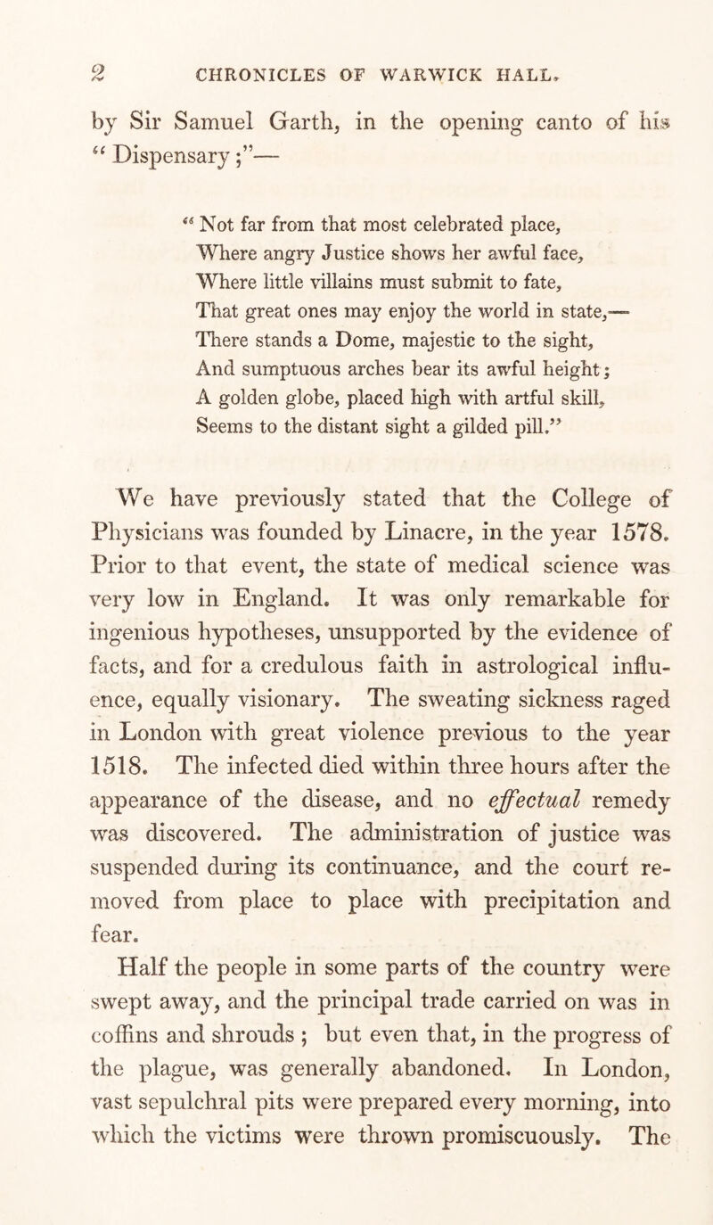 by Sir Samuel Garth, in the opening canto of his^ Dispensary— Not far from that most celebrated place, Where angry Justice shows her awful face. Where little villains must submit to fate. That great ones may enjoy the world in state,— Tliere stands a Dome, majestic to the sight. And sumptuous arches bear its awful height; A golden globe, placed high with artful skill. Seems to the distant sight a gilded pill.’’ We have previously stated that the College of Physicians was founded by Linacre, in the year 1578. Prior to that event, the state of medical science was very low in England. It was only remarkable for ingenious hypotheses, unsupported by the evidence of facts, and for a credulous faith in astrological influ- ence, equally visionary. The sweating sickness raged in London with great violence previous to the year 1518. The infected died within three hours after the appearance of the disease, and no effectual remedy was discovered. The administration of justice was suspended during its continuance, and the court re- moved from place to place with precipitation and fear. Half the people in some parts of the country were swept away, and the principal trade carried on was in coffins and shrouds ; but even that, in the progress of the plague, was generally abandoned. In London, vast sepulchral pits were prepared every morning, into which the victims were thrown promiscuously. The