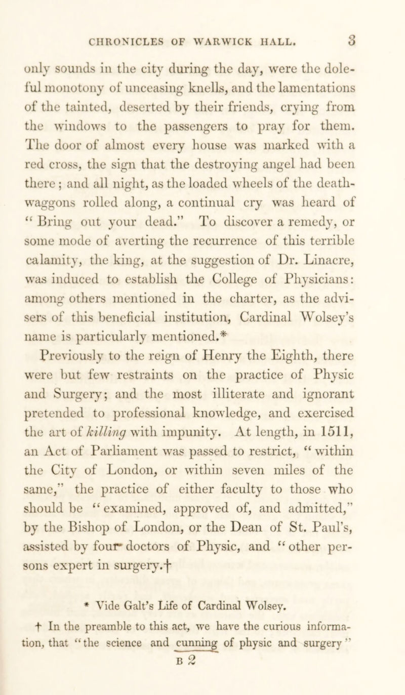 only sounds in the city during the day, were the dole- ful monotony of unceasing knells, and the lamentations of the tainted, deserted by their friends, crying from the windows to the passengers to pray for them. The door of almost every house was marked with a red cross, the sign that the destroying angel had been there ; and all night, as the loaded wheels of the death- waggons rolled along, a eontinual cry was heard of ‘‘ Bring out your dead.” To discover a remedy, or some mode of averting the recurrence of this terrible calamity, the king, at the suggestion of Dr. Linacre, was induced to establish the College of Physicians: among others mentioned in the charter, as the advi- sers of this beneficial institution. Cardinal AVolsey’s name is particularly mentioned.* Previously to the reign of Henry the Eighth, there were but few restraints on the practice of Physic and Surgery; and the most illiterate and ignorant pretended to professional knowledge, and exercised the art of killing with impunity. At length, in 1511, an Act of Parliament was passed to restrict, “ within the Citv of London, or within seven miles of the same,” the practice of either faculty to those who should be “ examined, approved of, and admitted,” by the Bishop of London, or the Dean of St. Paul’s, assisted by four* doctors of Physic, and other per- sons expert in surger}’.-!- * Vide Galt’s Life of Cardinal Wolsey. t In the preamble to this act, we have the curious informa- tion, that “the science and cunning of physic and surgery” B 2