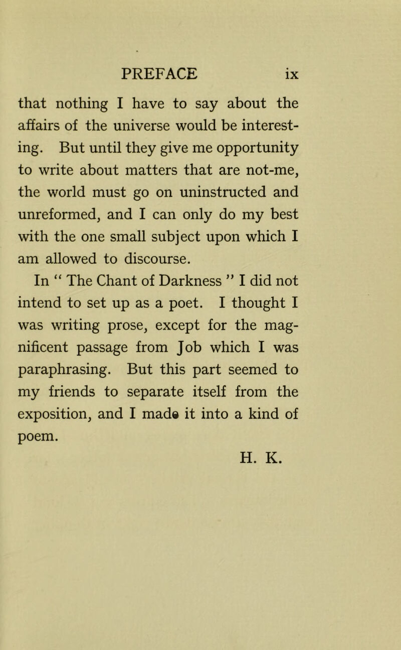 that nothing I have to say about the affairs of the universe would be interest- ing. But until they give me opportunity to write about matters that are not-me, the world must go on uninstructed and unreformed, and I can only do my best with the one small subject upon which I am allowed to discourse. In “ The Chant of Darkness ” I did not intend to set up as a poet. I thought I was writing prose, except for the mag- nificent passage from Job which I was paraphrasing. But this part seemed to my friends to separate itself from the exposition, and I mad« it into a kind of poem. H. K.