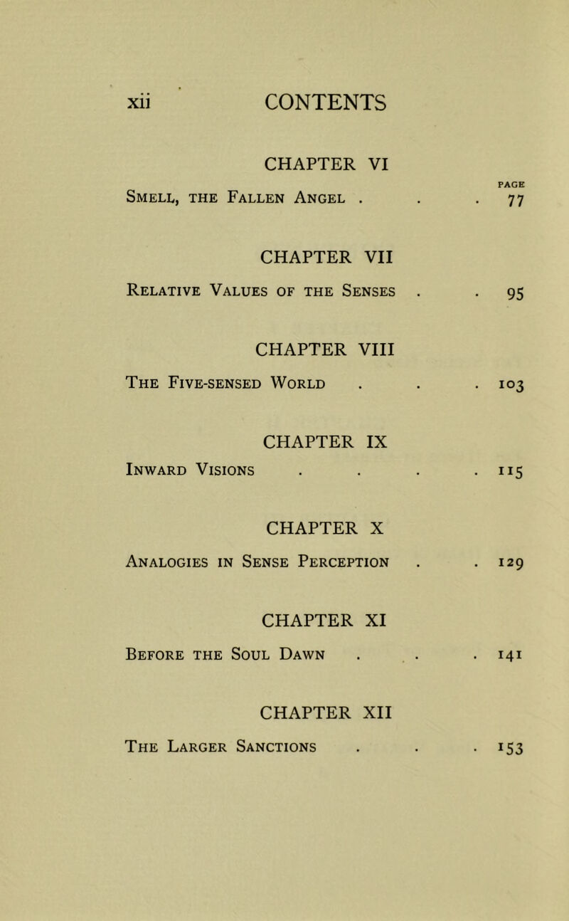 CHAPTER VI PAGE Smell, the Fallen Angel . . -77 CHAPTER VII Relative Values of the Senses . . 95 CHAPTER VHI The Five-sensed World . . -103 CHAPTER IX Inward Visions . . . • ”5 CHAPTER X Analogies in Sense Perception . .129 CHAPTER XI Before the Soul Dawn . . . 141 CHAPTER XII The Larger Sanctions . . • *53
