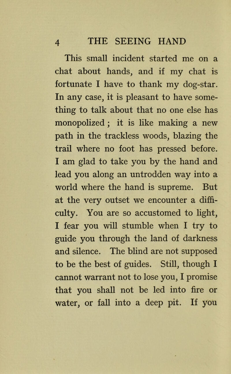 This small incident started me on a chat about hands, and if my chat is fortunate I have to thank my dog-star. In any case, it is pleasant to have some- thing to talk about that no one else has monopolized; it is like making a new path in the trackless woods, blazing the trail where no foot has pressed before. I am glad to take you by the hand and lead you along an untrodden way into a world where the hand is supreme. But at the very outset we encounter a diffi- culty. You are so accustomed to light, I fear you wiU stumble when I try to guide you through the land of darkness and silence. The blind are not supposed to be the best of guides. Still, though I cannot warrant not to lose you, I promise that you shall not be led into fire or water, or fall into a deep pit. If you