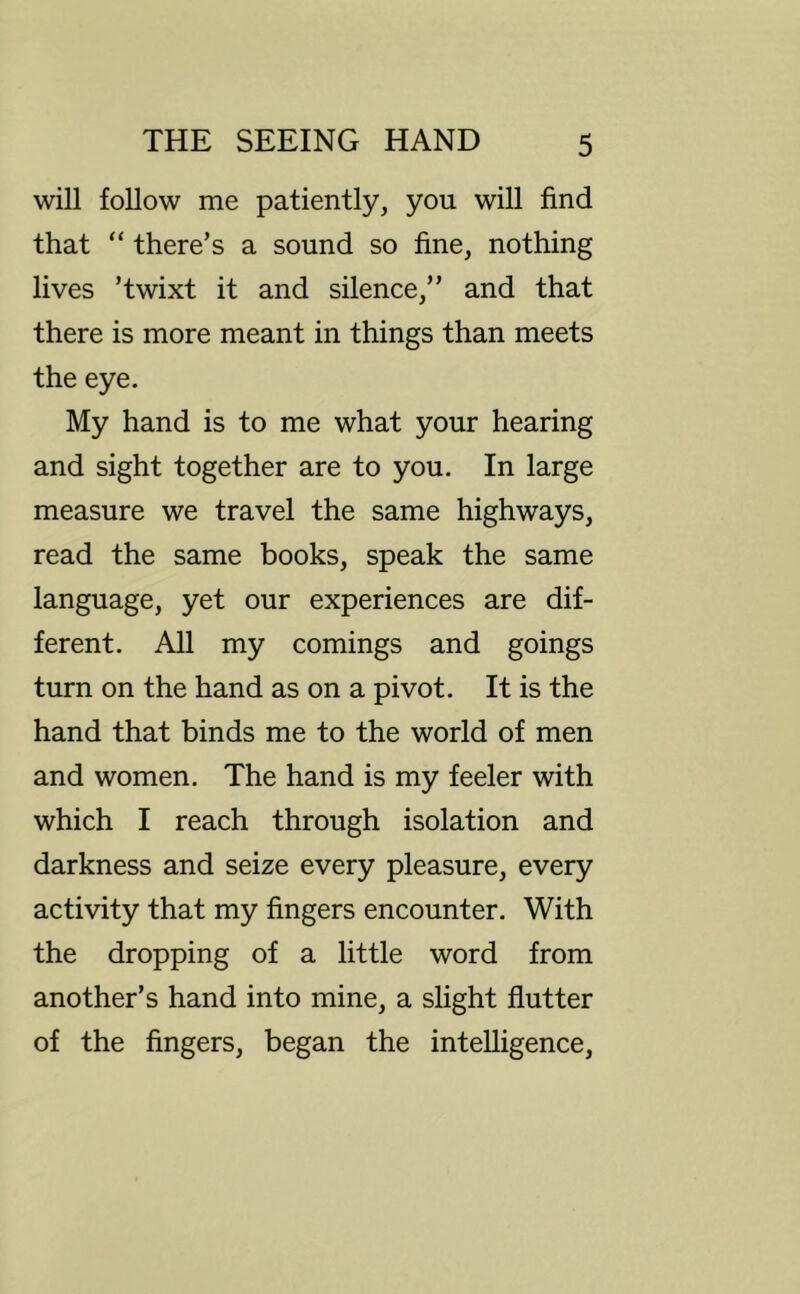 will follow me patiently, you will find that “ there’s a sound so fine, nothing lives ’twixt it and silence,” and that there is more meant in things than meets the eye. My hand is to me what your hearing and sight together are to you. In large measure we travel the same highways, read the same books, speak the same language, yet our experiences are dif- ferent. All my comings and goings turn on the hand as on a pivot. It is the hand that binds me to the world of men and women. The hand is my feeler with which I reach through isolation and darkness and seize every pleasure, every activity that my fingers encounter. With the dropping of a little word from another’s hand into mine, a slight flutter of the fingers, began the intelligence.