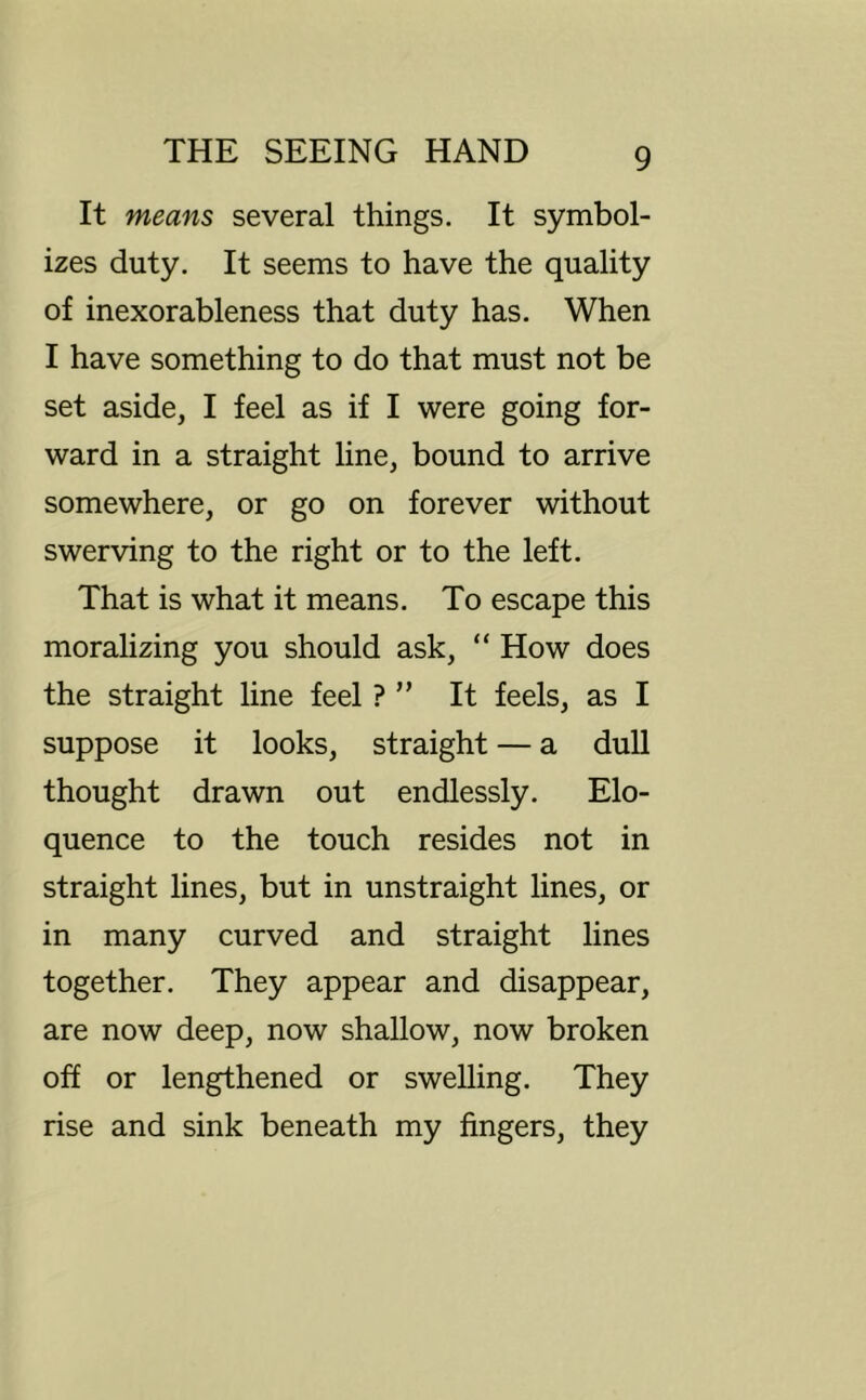 It means several things. It symbol- izes duty. It seems to have the quality of inexorableness that duty has. When I have something to do that must not be set aside, I feel as if I were going for- ward in a straight line, bound to arrive somewhere, or go on forever without swerving to the right or to the left. That is what it means. To escape this moralizing you should ask, “ How does the straight line feel ? ” It feels, as I suppose it looks, straight — a dull thought drawn out endlessly. Elo- quence to the touch resides not in straight lines, but in unstraight lines, or in many curved and straight lines together. They appear and disappear, are now deep, now shallow, now broken off or lengthened or swelling. They rise and sink beneath my fingers, they