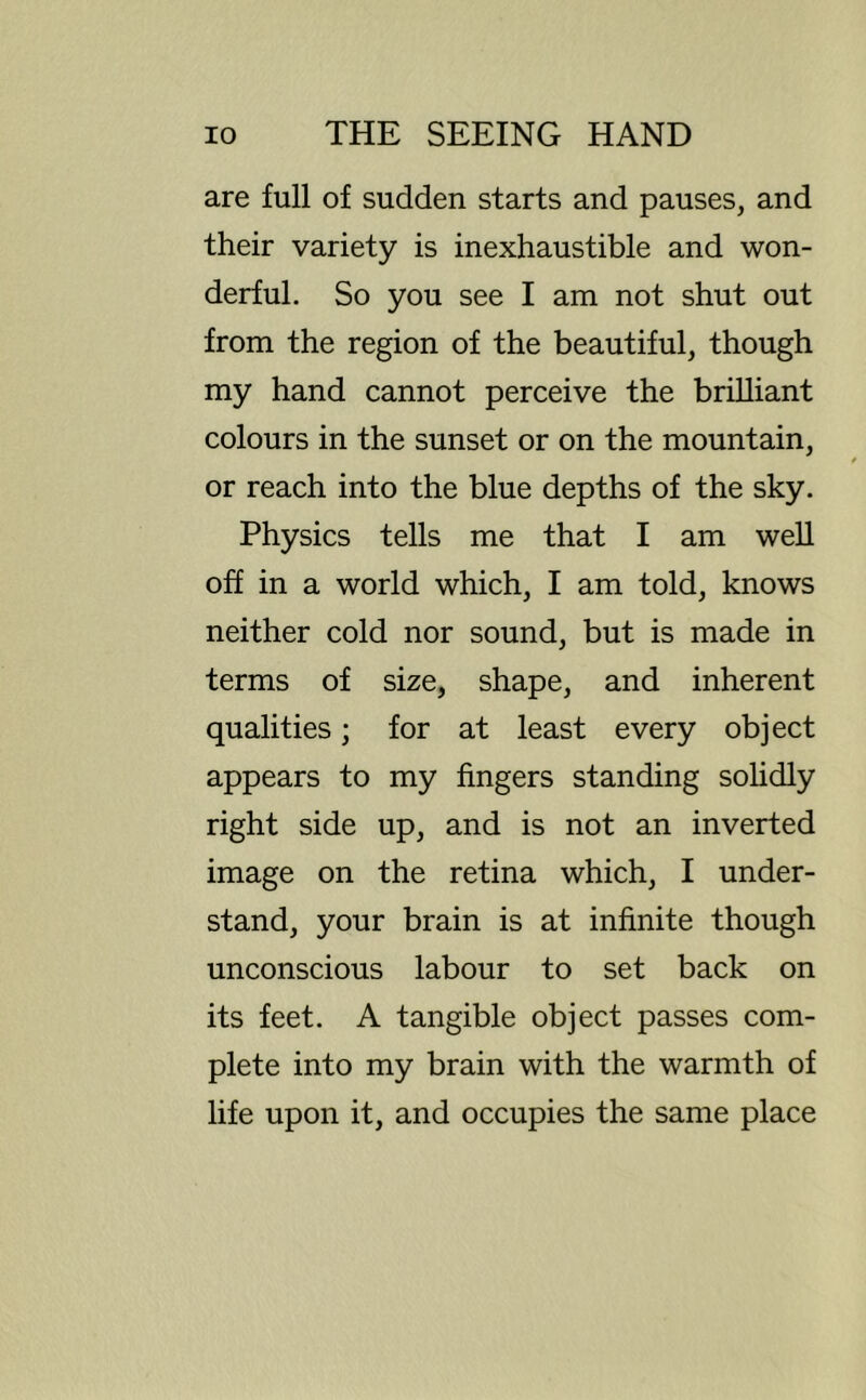 are full of sudden starts and pauses, and their variety is inexhaustible and won- derful. So you see I am not shut out from the region of the beautiful, though my hand cannot perceive the brilliant colours in the sunset or on the mountain, or reach into the blue depths of the sky. Physics tells me that I am weU off in a world which, I am told, knows neither cold nor sound, but is made in terms of size, shape, and inherent qualities; for at least every object appears to my fingers standing solidly right side up, and is not an inverted image on the retina which, I under- stand, your brain is at infinite though unconscious labour to set back on its feet. A tangible object passes com- plete into my brain with the warmth of life upon it, and occupies the same place