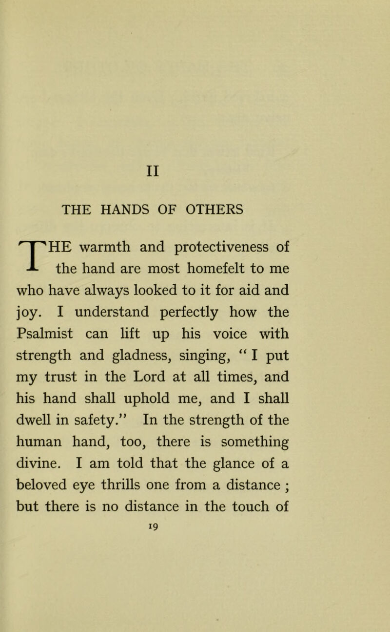 II THE HANDS OF OTHERS HE warmth and protectiveness of the hand are most homefelt to me who have always looked to it for aid and joy. I understand perfectly how the Psalmist can lift up his voice with strength and gladness, singing, “ I put my trust in the Lord at all times, and his hand shall uphold me, and I shall dwell in safety.” In the strength of the human hand, too, there is something divine. I am told that the glance of a beloved eye thrills one from a distance ; but there is no distance in the touch of