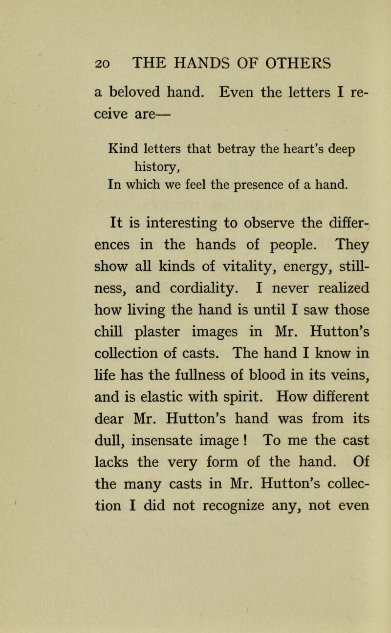 a beloved hand. Even the letters I re- ceive are— Kind letters that betray the heart’s deep history. In which we feel the presence of a hand. It is interesting to observe the differ- ences in the hands of people. They show all kinds of vitality, energy, still- ness, and cordiality. I never realized how living the hand is until I saw those chill plaster images in Mr. Hutton’s collection of casts. The hand I know in life has the fullness of blood in its veins, and is elastic with spirit. How different dear Mr. Hutton’s hand was from its dull, insensate image! To me the cast lacks the very form of the hand. Of the many casts in Mr. Hutton’s collec- tion I did not recognize any, not even