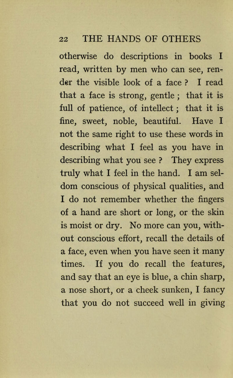 otherwise do descriptions in books I read, written by men who can see, ren- der the visible look of a face ? I read that a face is strong, gentle ; that it is full of patience, of intellect; that it is fine, sweet, noble, beautiful. Have I not the same right to use these words in describing what I feel as you have in describing what you see ? They express truly what I feel in the hand. I am sel- dom conscious of physical qualities, and I do not remember whether the fingers of a hand are short or long, or the skin is moist or dry. No more can you, with- out conscious effort, recall the details of a face, even when you have seen it many times. If you do recall the features, and say that an eye is blue, a chin sharp, a nose short, or a cheek sunken, I fancy that you do not succeed well in giving
