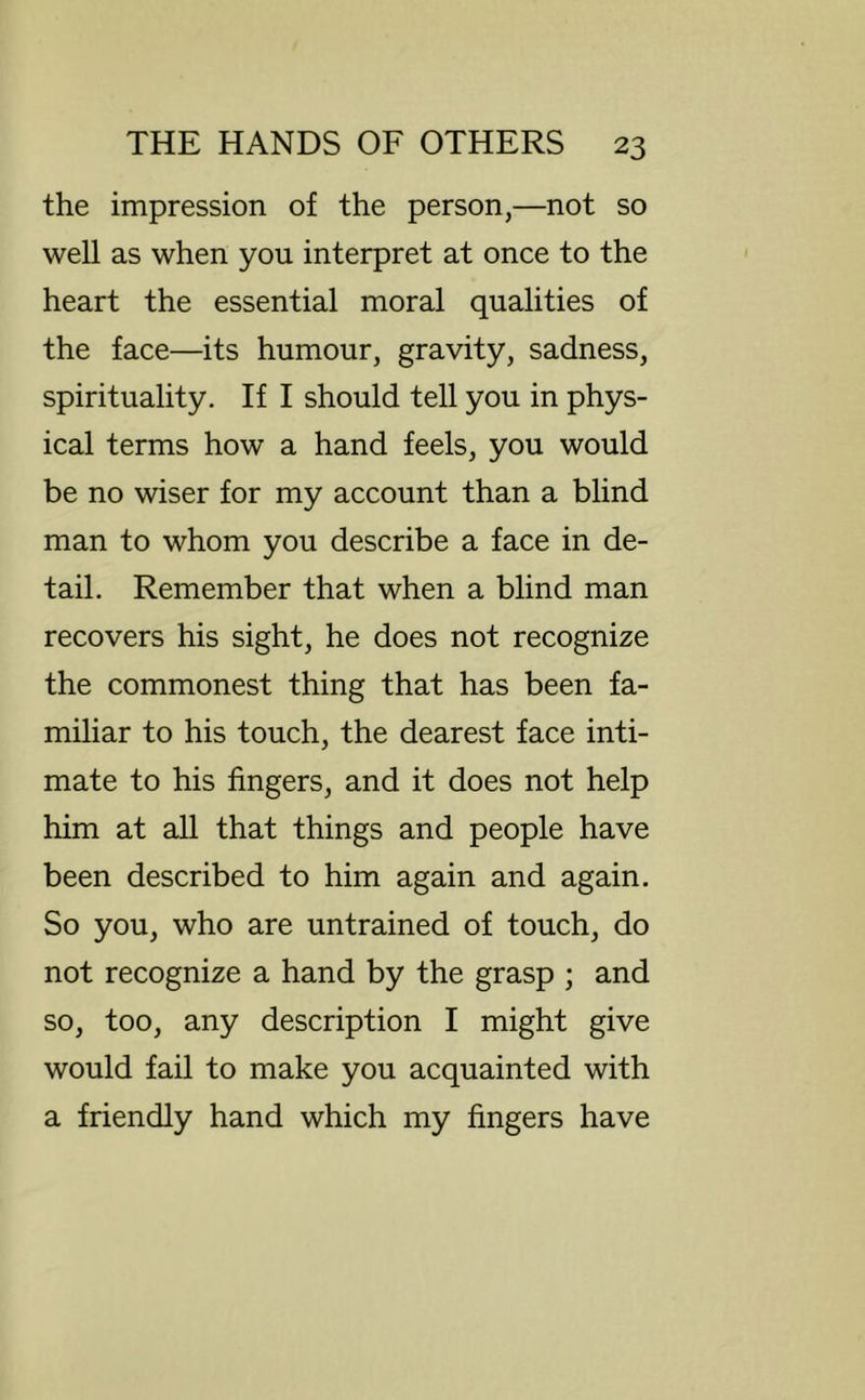 the impression of the person,—not so well as when you interpret at once to the heart the essential moral qualities of the face—its humour, gravity, sadness, spirituality. If I should tell you in phys- ical terms how a hand feels, you would be no wiser for my account than a blind man to whom you describe a face in de- tail. Remember that when a blind man recovers his sight, he does not recognize the commonest thing that has been fa- miliar to his touch, the dearest face inti- mate to his fingers, and it does not help him at all that things and people have been described to him again and again. So you, who are untrained of touch, do not recognize a hand by the grasp ; and so, too, any description I might give would fail to make you acquainted with a friendly hand which my fingers have