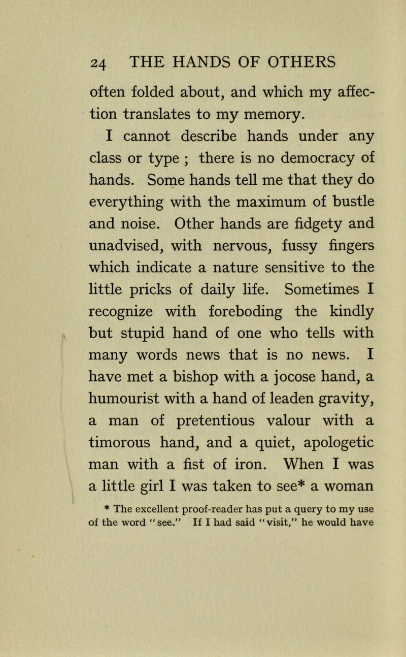often folded about, and which my affec- tion translates to my memory. I cannot describe hands under any class or type ; there is no democracy of hands. Some hands tell me that they do everything with the maximum of bustle and noise. Other hands are fidgety and unadvised, with nervous, fussy fingers which indicate a nature sensitive to the little pricks of daily life. Sometimes I recognize with foreboding the kindly but stupid hand of one who tells with many words news that is no news. I have met a bishop with a jocose hand, a humourist with a hand of leaden gravity, a man of pretentious valour with a timorous hand, and a quiet, apologetic man with a fist of iron. When I was a little girl I was taken to see* a woman * The excellent proof-reader has put a query to my use of the word “see.” If I had said “visit,” he would have