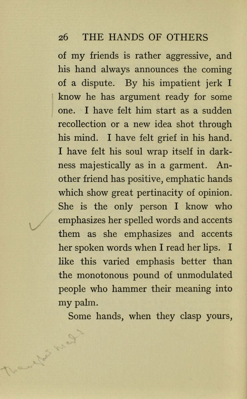 of my friends is rather aggressive, and his hand always announces the coming of a dispute. By his impatient jerk I know he has argument ready for some one. I have felt him start as a sudden recollection or a new idea shot through his mind. I have felt grief in his hand. I have felt his soul wrap itself in dark- ness majestically as in a garment. An- other friend has positive, emphatic hands which show great pertinacity of opinion. She is the only person I know who emphasizes her spelled words and accents them as she emphasizes and accents her spoken words when I read her lips. I like this varied emphasis better than the monotonous pound of unmodulated people who hammer their meaning into my palm. Some hands, when they clasp yours.
