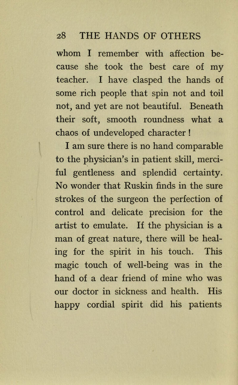 whom I remember with affection be- cause she took the best care of my teacher. I have clasped the hands of some rich people that spin not and toil not, and yet are not beautiful. Beneath their soft, smooth roundness what a chaos of undeveloped character ! I am sure there is no hand comparable to the physician’s in patient skill, merci- ful gentleness and splendid certainty. No wonder that Ruskin finds in the sure strokes of the surgeon the perfection of control and delicate precision for the artist to emulate. If the physician is a man of great nature, there will be heal- ing for the spirit in his touch. This magic touch of well-being was in the hand of a dear friend of mine who was our doctor in sickness and health. His happy cordial spirit did his patients