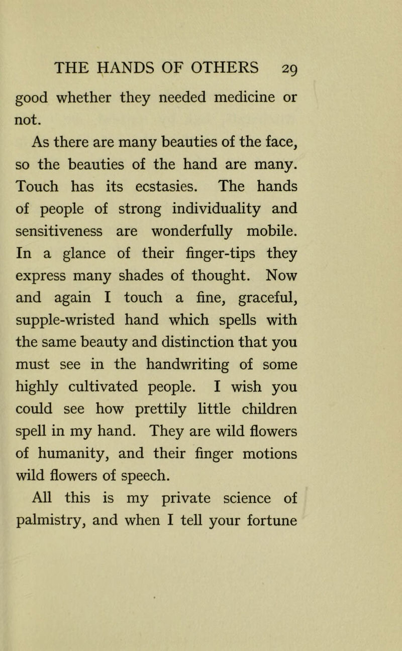 good whether they needed medicine or not. As there are many beauties of the face, so the beauties of the hand are many. Touch has its ecstasies. The hands of people of strong individuality and sensitiveness are wonderfully mobile. In a glance of their finger-tips they express many shades of thought. Now and again I touch a fine, graceful, supple-wristed hand which spells with the same beauty and distinction that you must see in the handwriting of some highly cultivated people. I wish you could see how prettily little children spell in my hand. They are wild flowers of humanity, and their finger motions wild flowers of speech. All this is my private science of palmistry, and when I tell your fortune