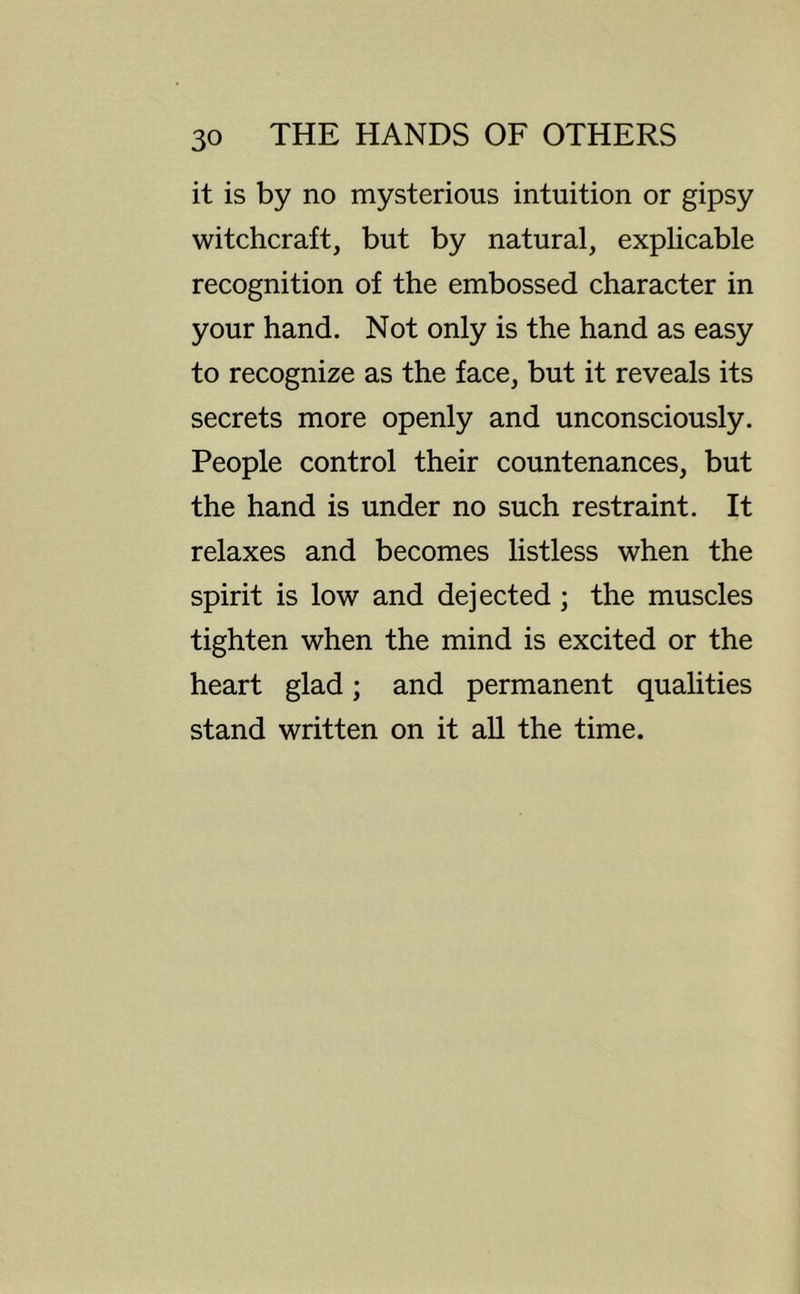 it is by no mysterious intuition or gipsy witchcraft, but by natural, explicable recognition of the embossed character in your hand. Not only is the hand as easy to recognize as the face, but it reveals its secrets more openly and unconsciously. People control their countenances, but the hand is under no such restraint. It relaxes and becomes listless when the spirit is low and dejected; the muscles tighten when the mind is excited or the heart glad; and permanent qualities stand written on it all the time.