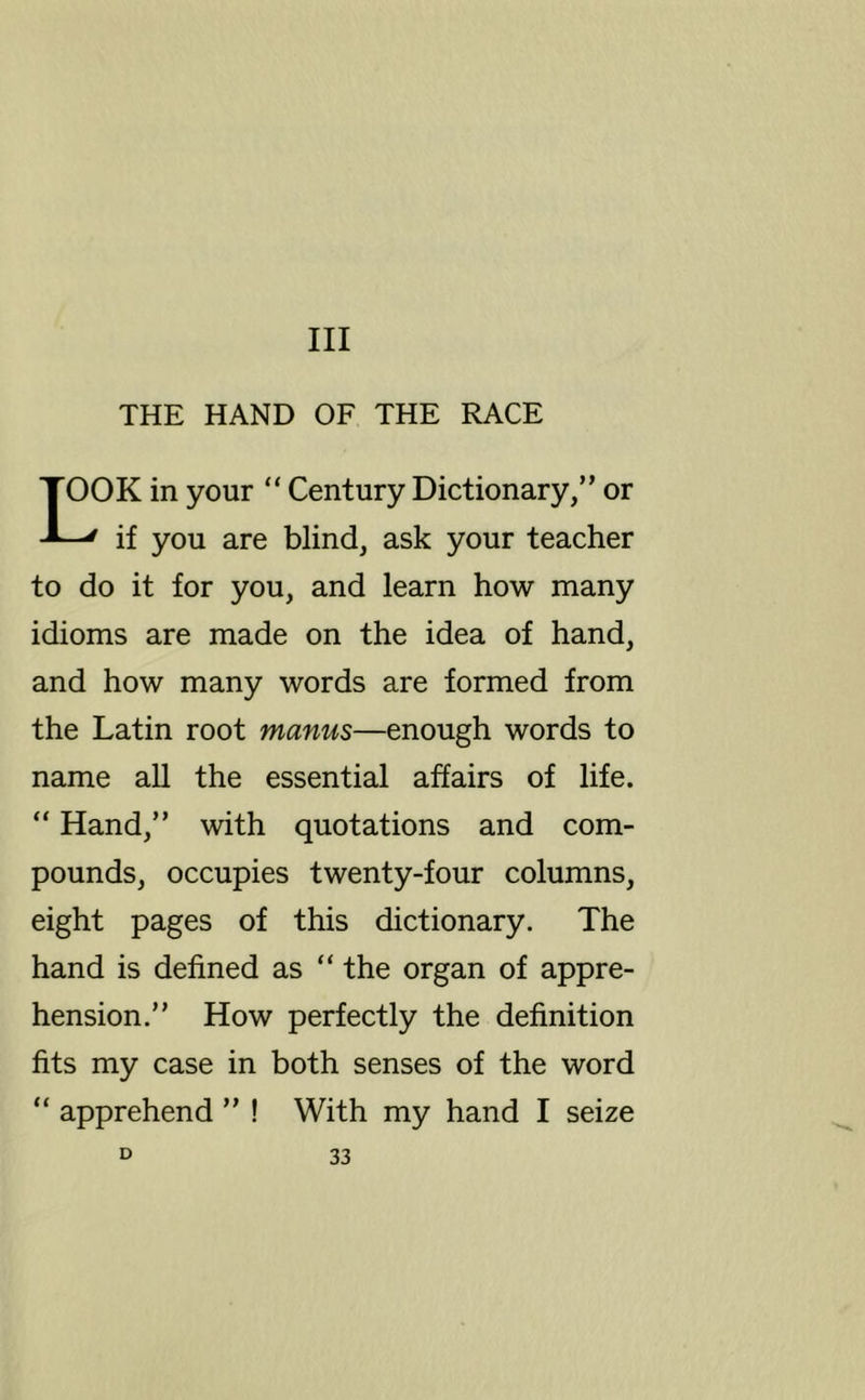 Ill THE HAND OF THE RACE DK in your “ Century Dictionary,” or ' if you are blind, ask your teacher to do it for you, and learn how many idioms are made on the idea of hand, and how many words are formed from the Latin root manus—enough words to name all the essential affairs of life. “ Hand,” with quotations and com- pounds, occupies twenty-four columns, eight pages of this dictionary. The hand is defined as “ the organ of appre- hension.” How perfectly the definition fits my case in both senses of the word “ apprehend ” ! With my hand I seize
