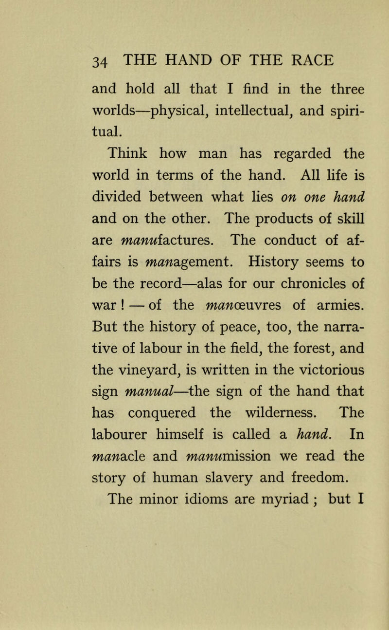 and hold all that I find in the three worlds—physical, intellectual, and spiri- tual. Think how man has regarded the world in terms of the hand. All life is divided between what lies on one hand and on the other. The products of skill are manufactures. The conduct of af- fairs is management. History seems to be the record—alas for our chronicles of war! — of the manoeuvres of armies. But the history of peace, too, the narra- tive of labour in the field, the forest, and the vineyard, is written in the victorious sign manual—the sign of the hand that has conquered the wilderness. The labourer himself is called a hand. In manacle and mannmission we read the story of human slavery and freedom. The minor idioms are myriad; but I