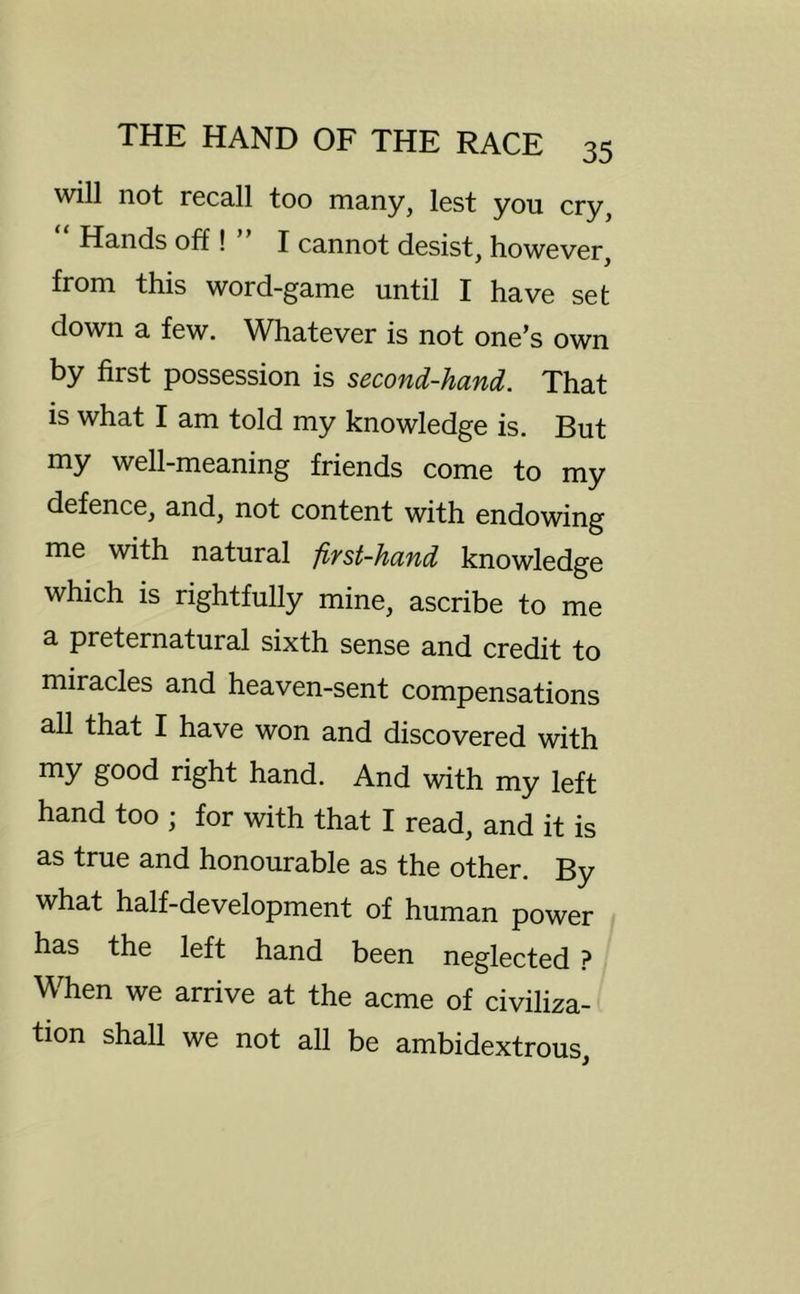will not recall too many, lest you cry, “ Hands off! ” I cannot desist, however, from this word-game until I have set down a few. Whatever is not one’s own by first possession is second-hand. That is what I am told my knowledge is. But my well-meaning friends come to my defence, and, not content with endowing me with natural first-hand knowledge which is rightfully mine, ascribe to me a preternatural sixth sense and credit to miracles and heaven-sent compensations all that I have won and discovered with my good right hand. And with my left hand too ; for with that I read, and it is as true and honourable as the other. By what half-development of human power has the left hand been neglected ? When we arrive at the acme of civiliza- tion shall we not all be ambidextrous.