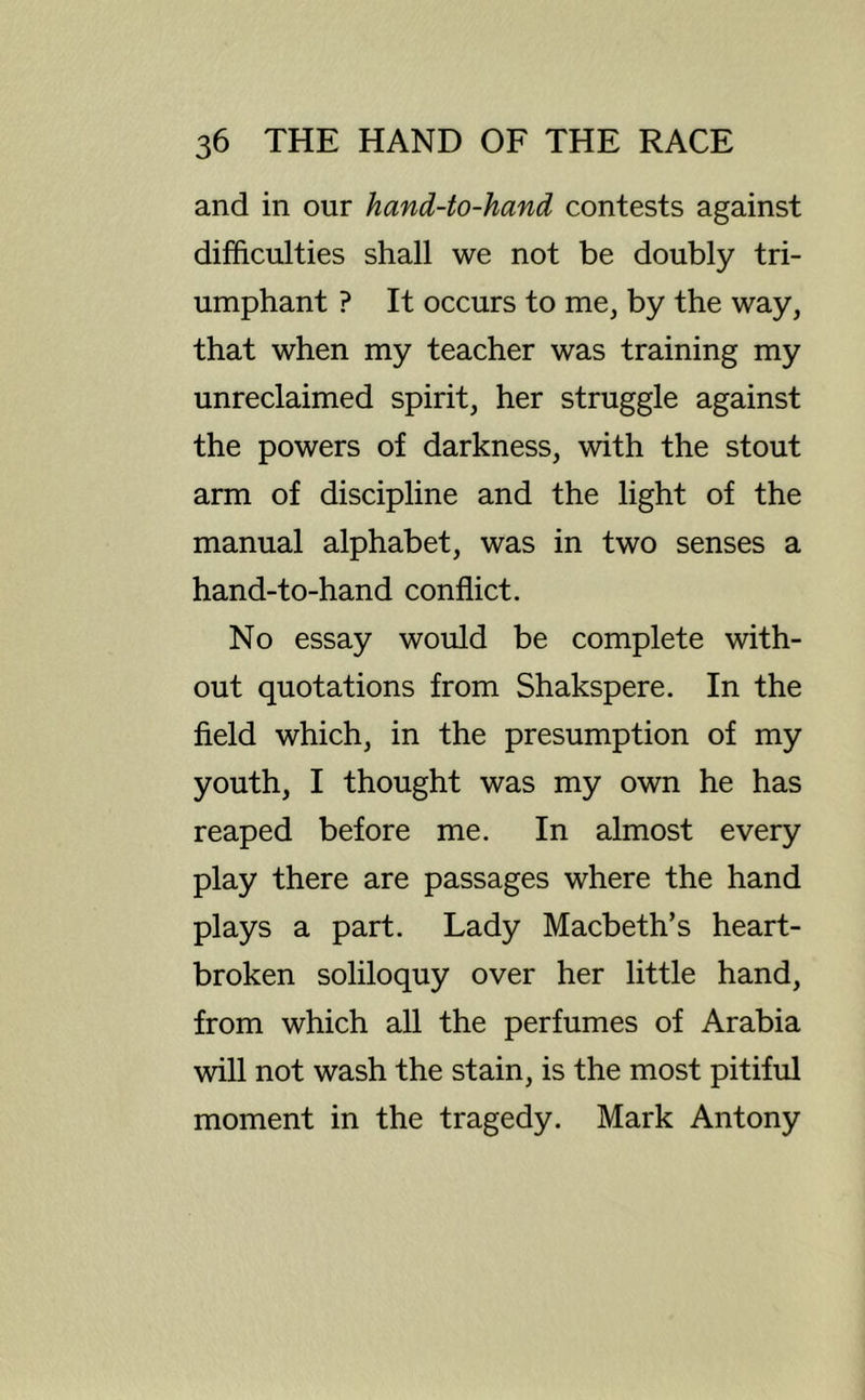 and in our hand-to-hand contests against difficulties shall we not be doubly tri- umphant ? It occurs to me, by the way, that when my teacher was training my unreclaimed spirit, her struggle against the powers of darkness, with the stout arm of discipline and the light of the manual alphabet, was in two senses a hand-to-hand conflict. No essay would be complete with- out quotations from Shakspere. In the field which, in the presumption of my youth, I thought was my own he has reaped before me. In almost every play there are passages where the hand plays a part. Lady Macbeth’s heart- broken soliloquy over her little hand, from which all the perfumes of Arabia will not wash the stain, is the most pitiful moment in the tragedy. Mark Antony