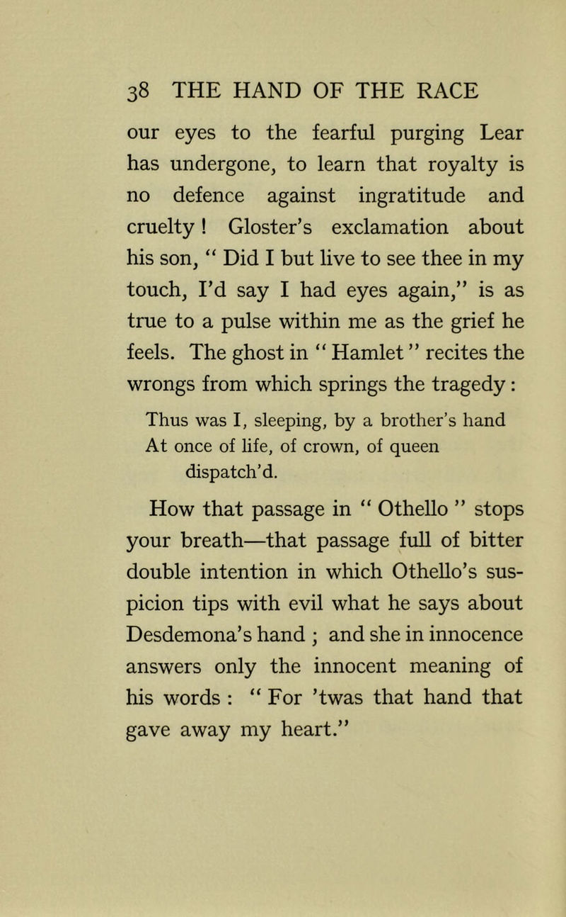 our eyes to the fearful purging Lear has undergone, to learn that royalty is no defence against ingratitude and cruelty! Gloster’s exclamation about his son, “ Did I but live to see thee in my touch. I’d say I had eyes again,” is as true to a pulse within me as the grief he feels. The ghost in “ Hamlet ” recites the wrongs from which springs the tragedy: Thus was I, sleeping, by a brother’s hand At once of life, of crown, of queen dispatch’d. How that passage in “ Othello ” stops your breath—that passage full of bitter double intention in which OtheUo’s sus- picion tips with evil what he says about Desdemona’s hand ; and she in innocence answers only the innocent meaning of his words : “For ’twas that hand that gave away my heart.”