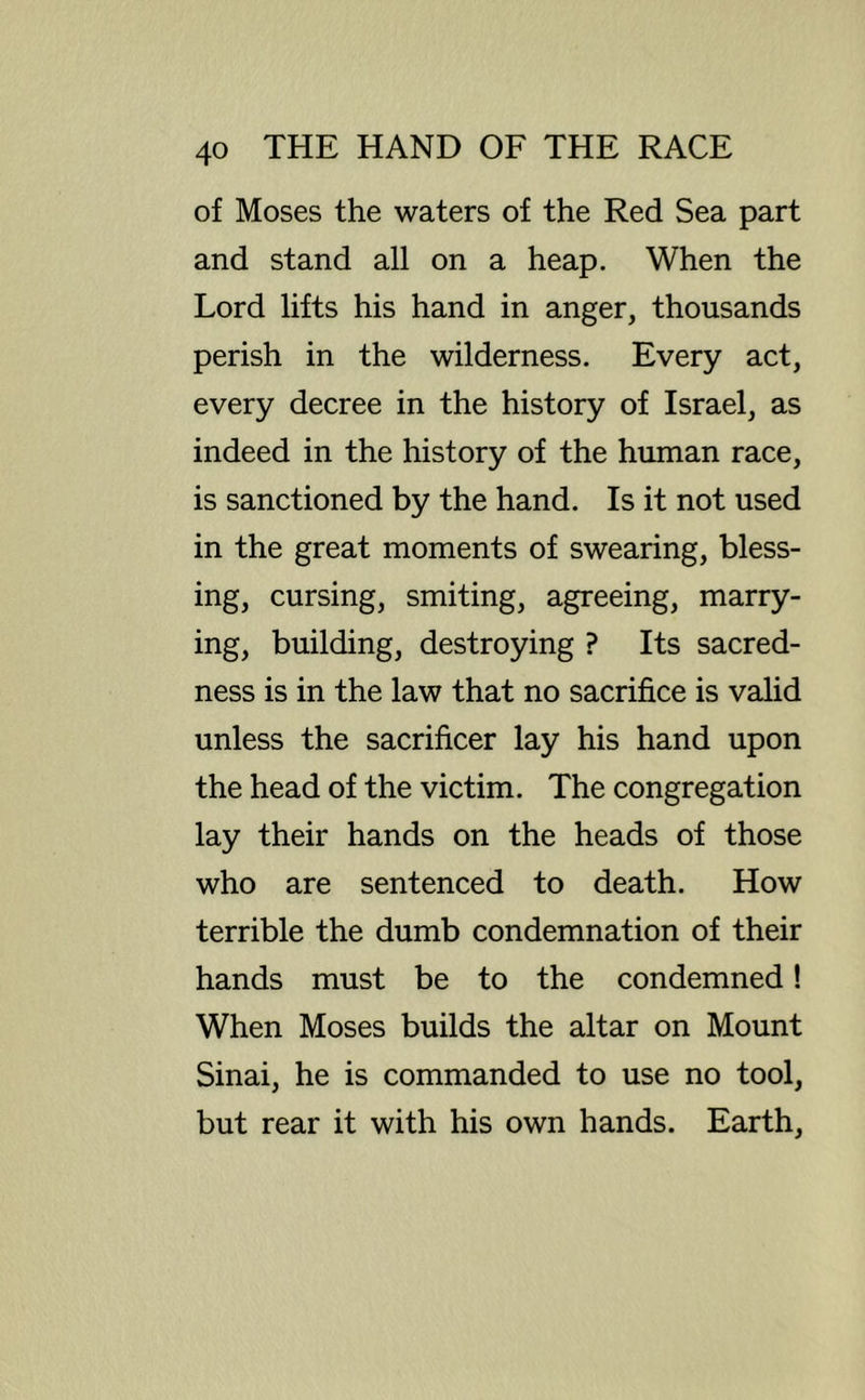 of Moses the waters of the Red Sea part and stand all on a heap. When the Lord lifts his hand in anger, thousands perish in the wilderness. Every act, every decree in the history of Israel, as indeed in the history of the human race, is sanctioned by the hand. Is it not used in the great moments of swearing, bless- ing, cursing, smiting, agreeing, marry- ing, building, destroying ? Its sacred- ness is in the law that no sacrifice is valid unless the sacrificer lay his hand upon the head of the victim. The congregation lay their hands on the heads of those who are sentenced to death. How terrible the dumb condemnation of their hands must be to the condemned! When Moses builds the altar on Mount Sinai, he is commanded to use no tool, but rear it with his own hands. Earth,
