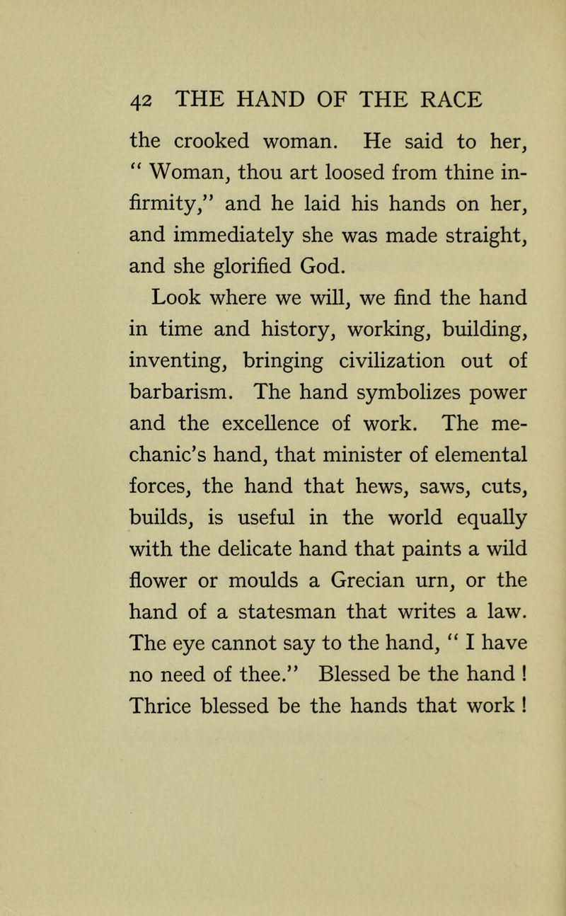the crooked woman. He said to her, “ Woman, thou art loosed from thine in- firmity,” and he laid his hands on her, and immediately she was made straight, and she glorified God. Look where we will, we find the hand in time and history, working, building, inventing, bringing civilization out of barbarism. The hand symbolizes power and the excellence of work. The me- chanic’s hand, that minister of elemental forces, the hand that hews, saws, cuts, builds, is useful in the world equally with the delicate hand that paints a wild flower or moulds a Grecian urn, or the hand of a statesman that writes a law. The eye cannot say to the hand, “ I have no need of thee.” Blessed be the hand ! Thrice blessed be the hands that work !