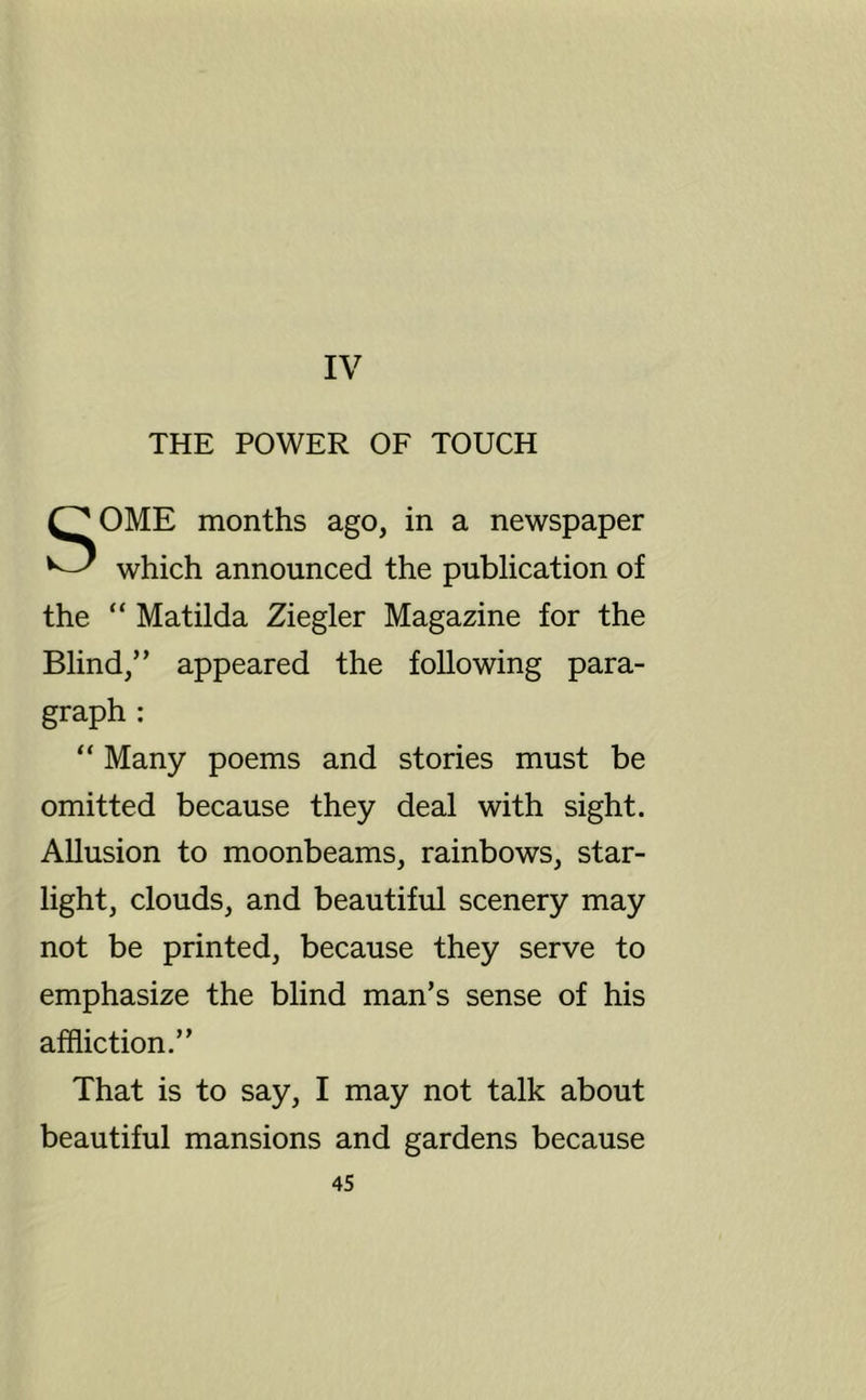 IV THE POWER OF TOUCH SOME months ago, in a newspaper which announced the publication of the “ Matilda Ziegler Magazine for the Blind,” appeared the following para- graph : “ Many poems and stories must be omitted because they deal with sight. Allusion to moonbeams, rainbows, star- light, clouds, and beautiful scenery may not be printed, because they serve to emphasize the blind man’s sense of his affliction.” That is to say, I may not talk about beautiful mansions and gardens because