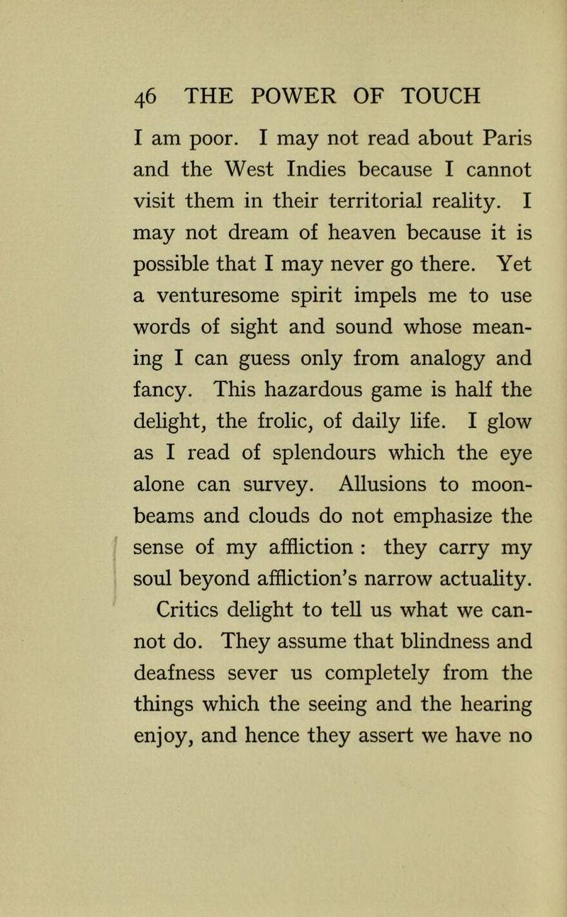 I am poor. I may not read about Paris and the West Indies because I cannot visit them in their territorial reality. I may not dream of heaven because it is possible that I may never go there. Yet a venturesome spirit impels me to use words of sight and sound whose mean- ing I can guess only from analogy and fancy. This hazardous game is half the delight, the frolic, of daily life. I glow as I read of splendours which the eye alone can survey. Allusions to moon- beams and clouds do not emphasize the sense of my affliction : they carry my soul beyond affliction’s narrow actuality. Critics delight to tell us what we can- not do. They assume that blindness and deafness sever us completely from the things which the seeing and the hearing enjoy, and hence they assert we have no