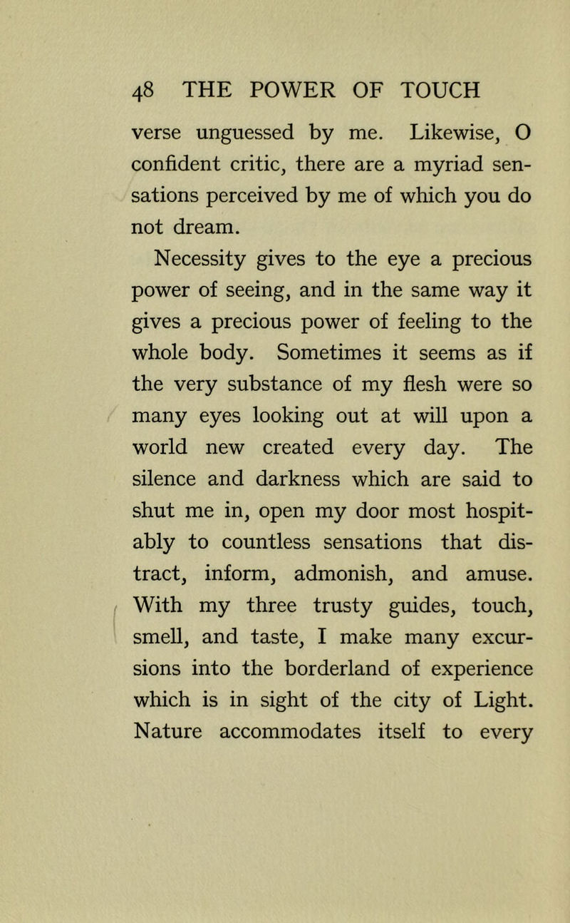 verse unguessed by me. Likewise, O confident critic, there are a myriad sen- sations perceived by me of which you do not dream. Necessity gives to the eye a precious power of seeing, and in the same way it gives a precious power of feeling to the whole body. Sometimes it seems as if the very substance of my flesh were so many eyes looking out at will upon a world new created every day. The silence and darkness which are said to shut me in, open my door most hospit- ably to countless sensations that dis- tract, inform, admonish, and amuse. With my three trusty guides, touch, smell, and taste, I make many excur- sions into the borderland of experience which is in sight of the city of Light. Nature accommodates itself to every
