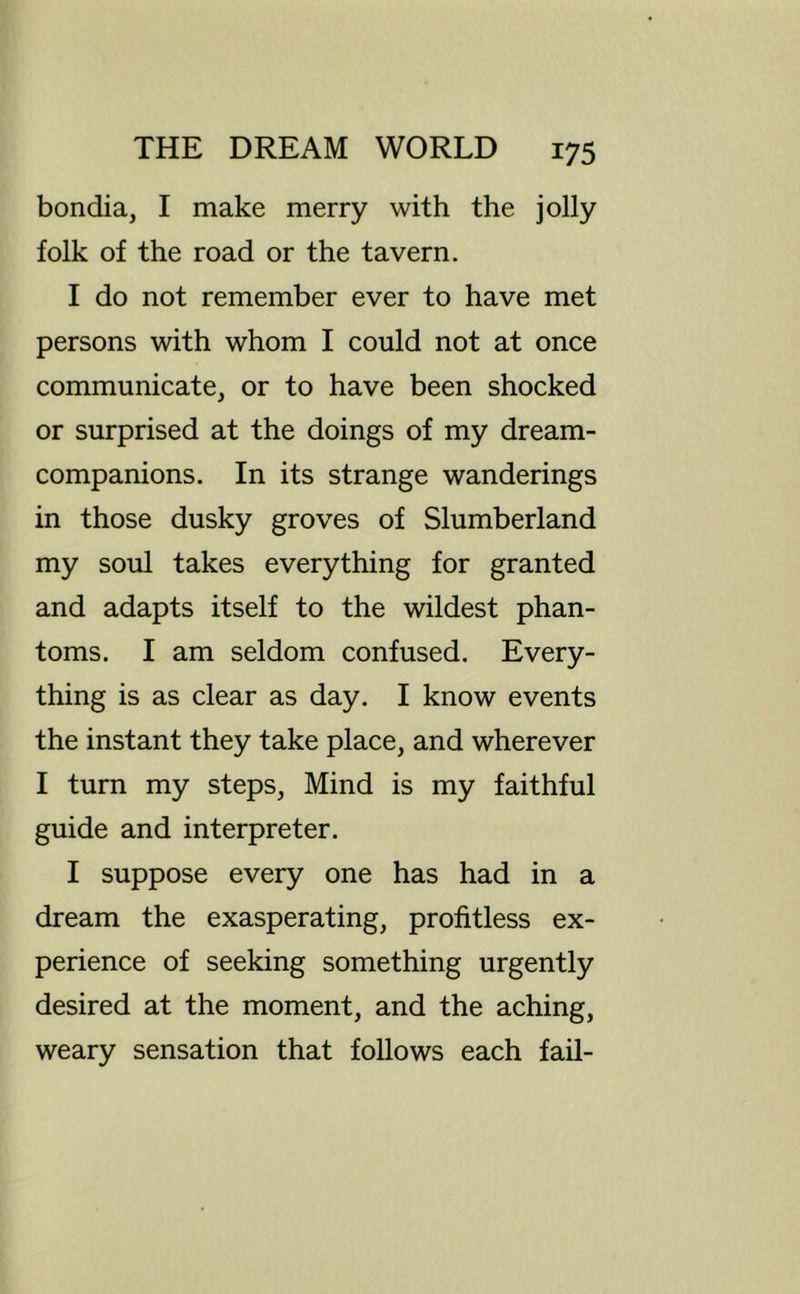 bondia, I make merry with the jolly folk of the road or the tavern. I do not remember ever to have met persons with whom I could not at once communicate, or to have been shocked or surprised at the doings of my dream- companions. In its strange wanderings in those dusky groves of Slumberland my soul takes everything for granted and adapts itself to the wildest phan- toms. I am seldom confused. Every- thing is as clear as day. I know events the instant they take place, and wherever I turn my steps. Mind is my faithful guide and interpreter. I suppose every one has had in a dream the exasperating, profitless ex- perience of seeking something urgently desired at the moment, and the aching, weary sensation that follows each fail-