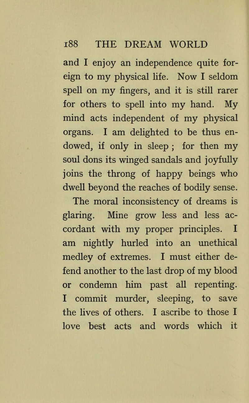 and I enjoy an independence quite for- eign to my physical life. Now I seldom spell on my fingers, and it is still rarer for others to spell into my hand. My mind acts independent of my physical organs. I am delighted to be thus en- dowed, if only in sleep ; for then my soul dons its winged sandals and joyfully joins the throng of happy beings who dwell beyond the reaches of bodily sense. The moral inconsistency of dreams is glaring. Mine grow less and less ac- cordant with my proper principles. I am nightly hurled into an unethical medley of extremes. I must either de- fend another to the last drop of my blood or condemn him past all repenting. I commit murder, sleeping, to save the lives of others. I ascribe to those I love best acts and words which it