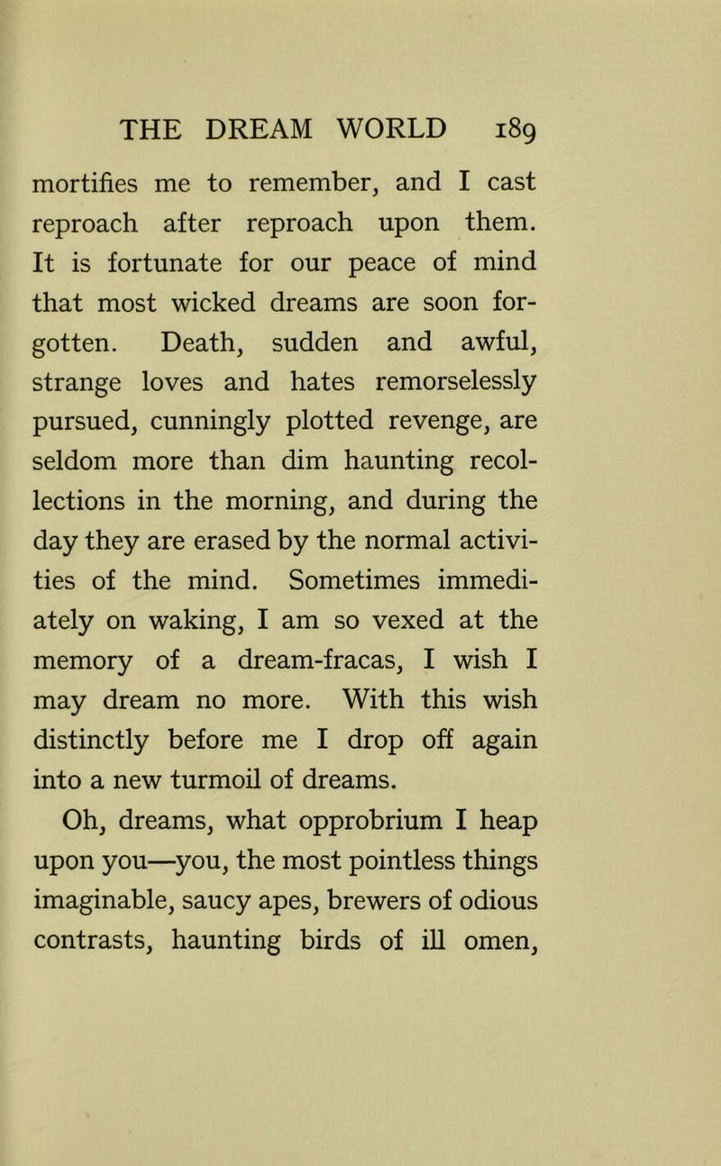 mortifies me to remember, and I cast reproach after reproach upon them. It is fortunate for our peace of mind that most wicked dreams are soon for- gotten. Death, sudden and awful, strange loves and hates remorselessly pursued, cunningly plotted revenge, are seldom more than dim haunting recol- lections in the morning, and during the day they are erased by the normal activi- ties of the mind. Sometimes immedi- ately on waking, I am so vexed at the memory of a dream-fracas, I wish I may dream no more. With this wish distinctly before me I drop off again into a new turmoil of dreams. Oh, dreams, what opprobrium I heap upon you—you, the most pointless things imaginable, saucy apes, brewers of odious contrasts, haunting birds of ill omen.