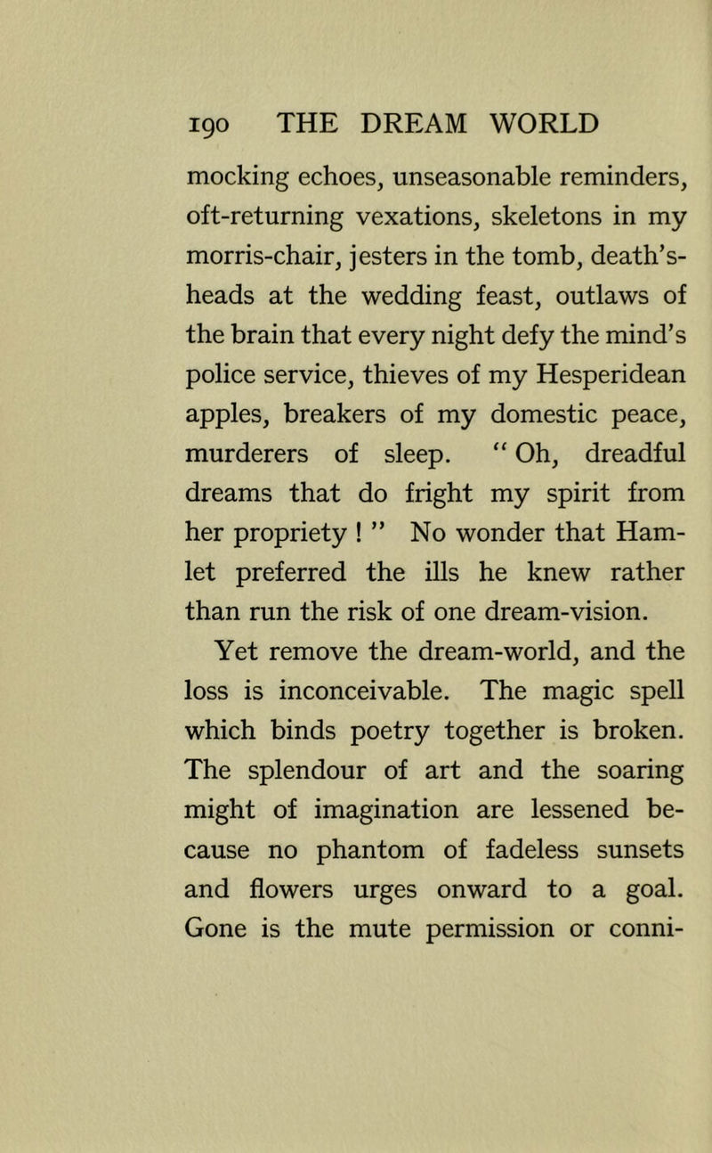 mocking echoes, unseasonable reminders, oft-returning vexations, skeletons in my morris-chair, jesters in the tomb, death’s- heads at the wedding feast, outlaws of the brain that every night defy the mind’s police service, thieves of my Hesperidean apples, breakers of my domestic peace, murderers of sleep. “ Oh, dreadful dreams that do fright my spirit from her propriety ! ” No wonder that Ham- let preferred the ills he knew rather than run the risk of one dream-vision. Yet remove the dream-world, and the loss is inconceivable. The magic spell which binds poetry together is broken. The splendour of art and the soaring might of imagination are lessened be- cause no phantom of fadeless sunsets and flowers urges onward to a goal. Gone is the mute permission or conni-