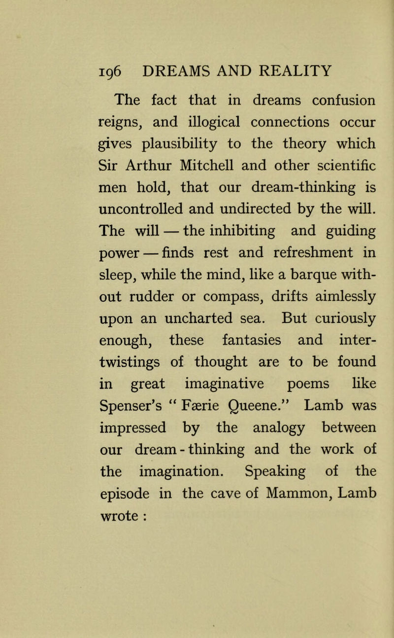 The fact that in dreams confusion reigns, and illogical connections occur gives plausibility to the theory which Sir Arthur Mitchell and other scientific men hold, that our dream-thinking is uncontrolled and undirected by the will. The will — the inhibiting and guiding power — finds rest and refreshment in sleep, while the mind, like a barque with- out rudder or compass, drifts aimlessly upon an uncharted sea. But curiously enough, these fantasies and inter- twistings of thought are to be found in great imaginative poems like Spenser’s “ Faerie Queene.” Lamb was impressed by the analogy between our dream - thinking and the work of the imagination. Speaking of the episode in the cave of Mammon, Lamb wrote :