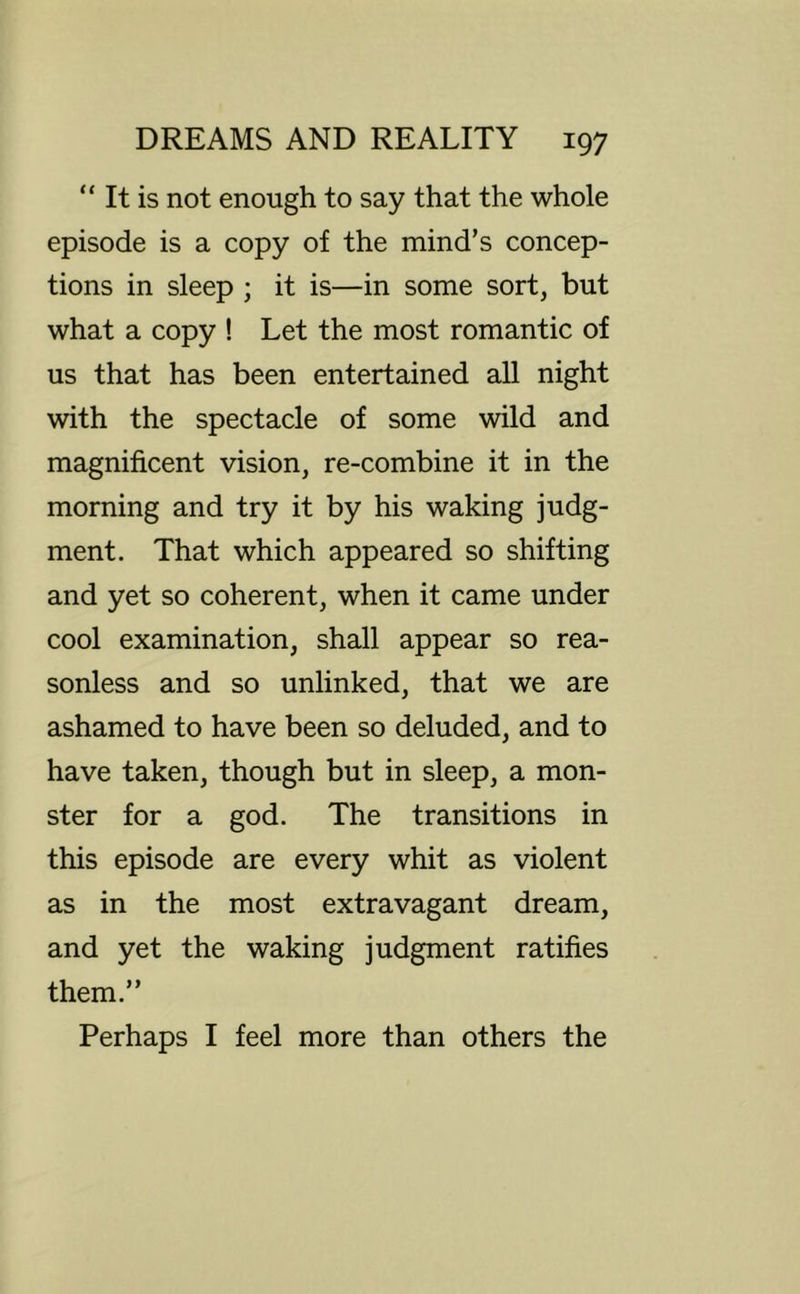 “ It is not enough to say that the whole episode is a copy of the mind’s concep- tions in sleep ; it is—in some sort, but what a copy ! Let the most romantic of us that has been entertained all night with the spectacle of some wild and magnificent vision, re-combine it in the morning and try it by his waking judg- ment. That which appeared so shifting and yet so coherent, when it came under cool examination, shall appear so rea- sonless and so unlinked, that we are ashamed to have been so deluded, and to have taken, though but in sleep, a mon- ster for a god. The transitions in this episode are every whit as violent as in the most extravagant dream, and yet the waking judgment ratifies them.” Perhaps I feel more than others the