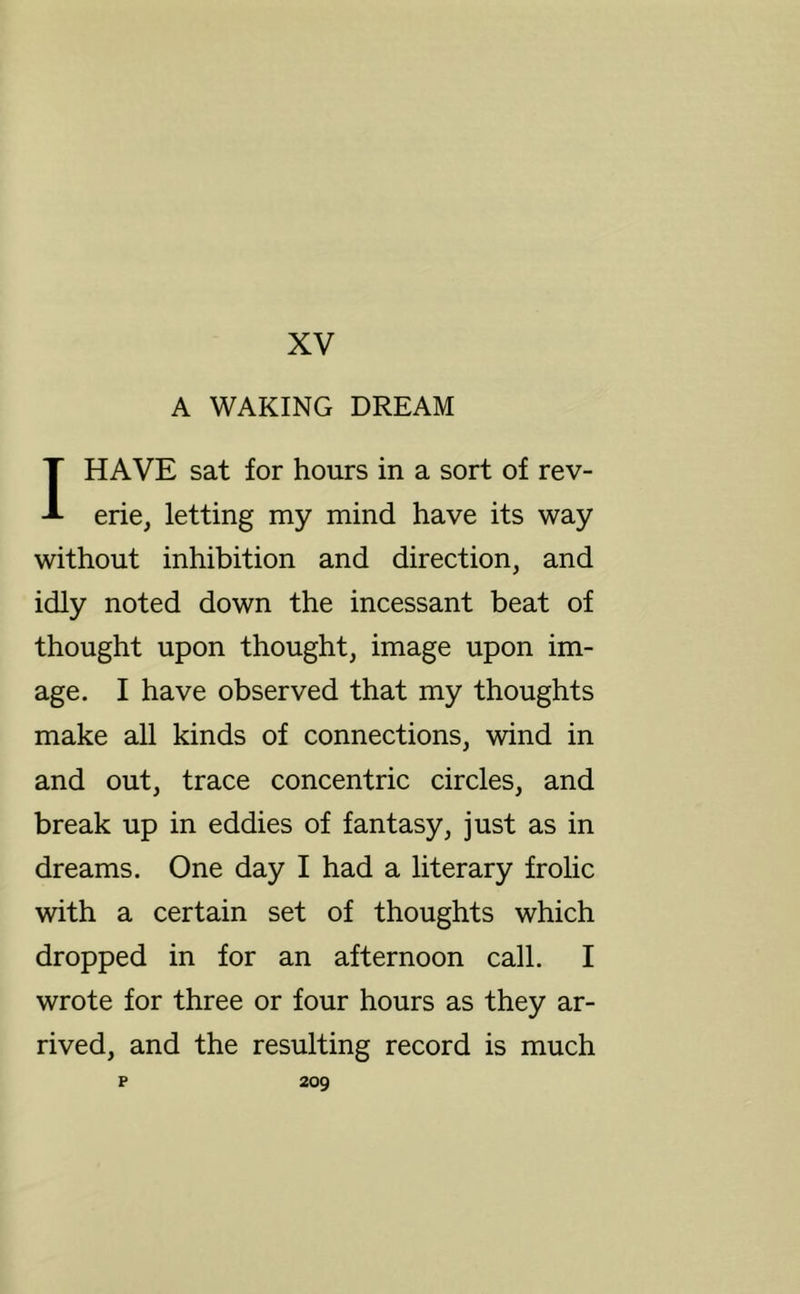 XV A WAKING DREAM I HAVE sat for hours in a sort of rev- erie, letting my mind have its way without inhibition and direction, and idly noted down the incessant beat of thought upon thought, image upon im- age. I have observed that my thoughts make all kinds of connections, wind in and out, trace concentric circles, and break up in eddies of fantasy, just as in dreams. One day I had a literary frolic with a certain set of thoughts which dropped in for an afternoon call. I wrote for three or four hours as they ar- rived, and the resulting record is much