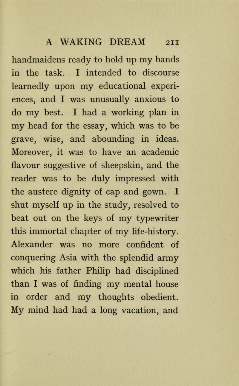 handmaidens ready to hold up my hands in the task. I intended to discourse learnedly upon my educational experi- ences, and I was unusually anxious to do my best. I had a working plan in my head for the essay, which was to be grave, wise, and abounding in ideas. Moreover, it was to have an academic flavour suggestive of sheepskin, and the reader was to be duly impressed with the austere dignity of cap and gown. I shut myself up in the study, resolved to beat out on the keys of my typewriter this immortal chapter of my life-history. Alexander was no more confident of conquering Asia with the splendid army which his father Philip had disciplined than I was of finding my mental house in order and my thoughts obedient. My mind had had a long vacation, and