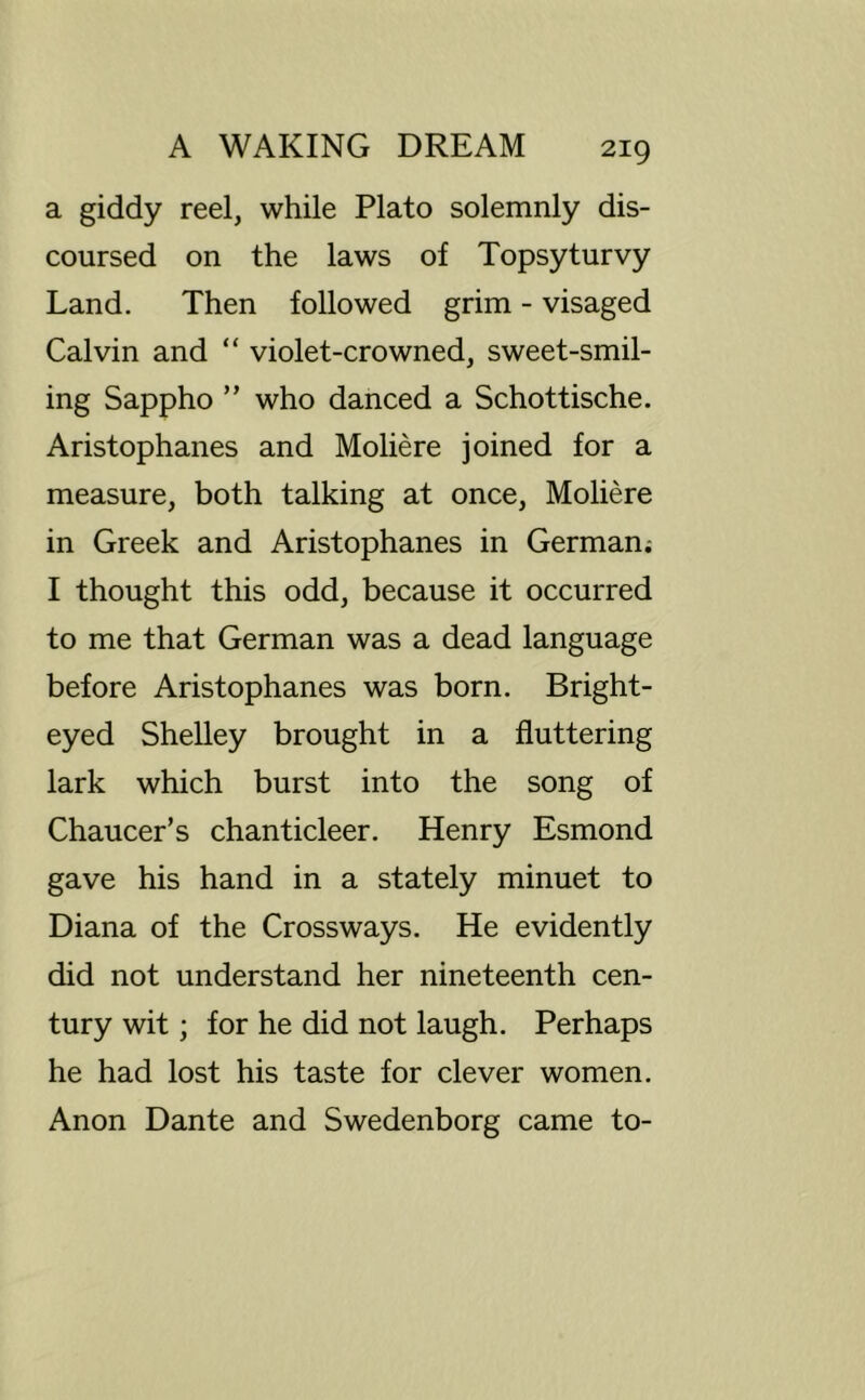 a giddy reel, while Plato solemnly dis- coursed on the laws of Topsyturvy Land. Then followed grim - visaged Calvin and “ violet-crowned, sweet-smil- ing Sappho ” who danced a Schottische. Aristophanes and Moliere joined for a measure, both talking at once, Moliere in Greek and Aristophanes in German.- I thought this odd, because it occurred to me that German was a dead language before Aristophanes was born. Bright- eyed Shelley brought in a fluttering lark which burst into the song of Chaucer’s chanticleer. Henry Esmond gave his hand in a stately minuet to Diana of the Crossways. He evidently did not understand her nineteenth cen- tury wit; for he did not laugh. Perhaps he had lost his taste for clever women. Anon Dante and Swedenborg came to-