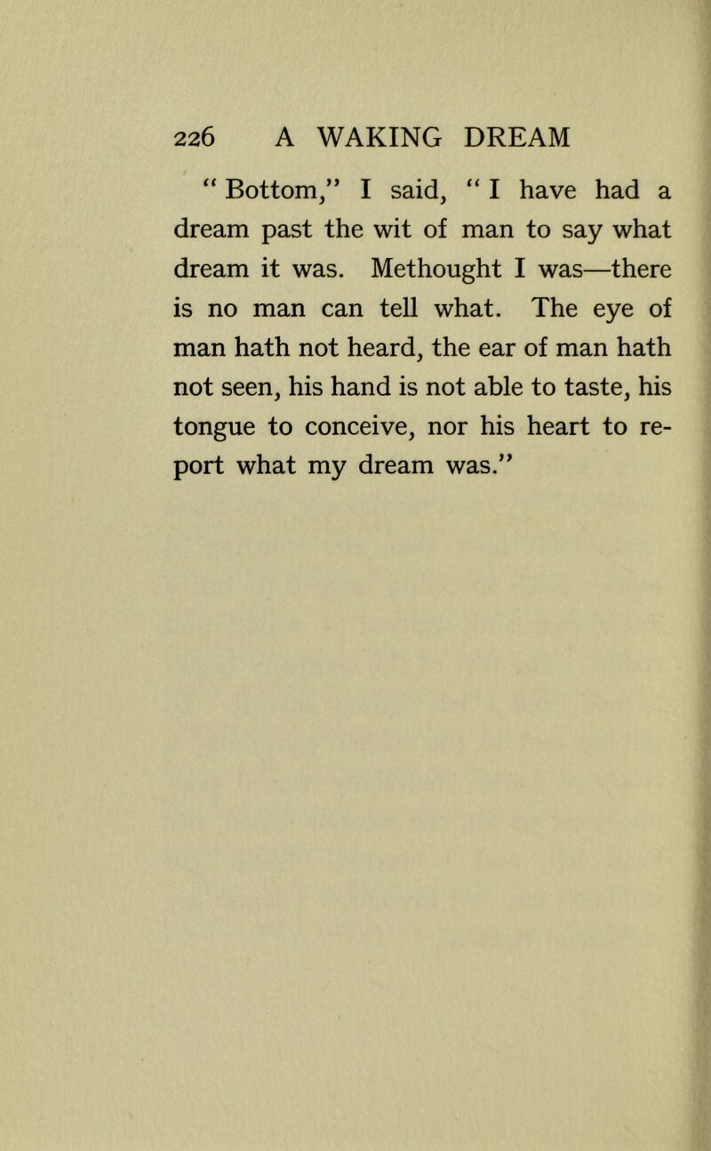 “ Bottom/’ I said, “ I have had a dream past the wit of man to say what dream it was. Methought I was—there is no man can tell what. The eye of man hath not heard, the ear of man hath not seen, his hand is not able to taste, his tongue to conceive, nor his heart to re- port what my dream was.”