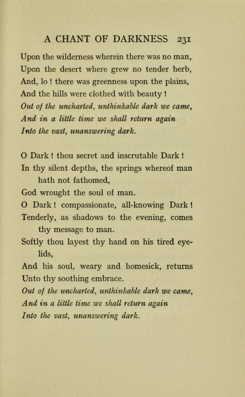 Upon the wilderness wherein there was no man, Upon the desert where grew no tender herb, And, lo ! there was greenness upon the plains, And the hills were clothed with beauty ! Out of the uncharted, unthinkable dark we came, And in a little time we shall return again Into the vast, unanswering dark. O Dark ! thou secret and inscrutable Dark ! In thy silent depths, the springs whereof man hath not fathomed, God wrought the soul of man, O Dark! compassionate, all-knowing Dark! Tenderly, as shadows to the evening, comes thy message to man. Softly thou layest thy hand on his tired eye- lids, And his soul, weary and homesick, returns Unto thy soothing embrace. Out of the uncharted, unthinkable dark we came. And in a little time we shall return again Into the vast, unanswering dark.