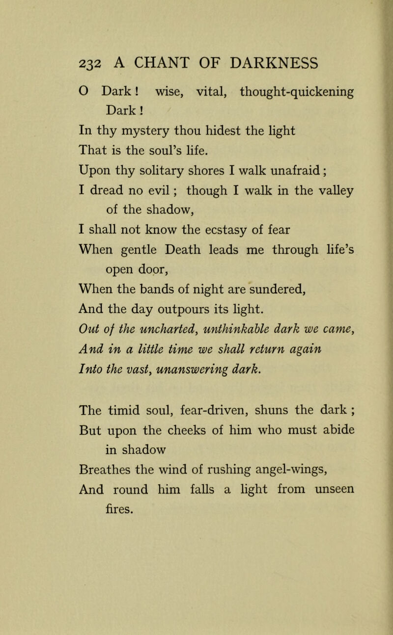 0 Dark! wise, vital, thought-quickening Dark! In thy mystery thou hidest the light That is the soul’s life. Upon thy solitary shores I walk unafraid; 1 dread no evil; though I walk in the valley of the shadow, I shall not know the ecstasy of fear When gentle Death leads me through hfe’s open door. When the bands of night are sundered. And the day outpours its light. Out of the uncharted^ unthinkable dark we came, And in a little time we shall return again Into the vast, unanswering dark. The timid soul, fear-driven, shuns the dark ; But upon the cheeks of him who must abide in shadow Breathes the wind of rushing angel-wings. And round him falls a light from unseen fires.