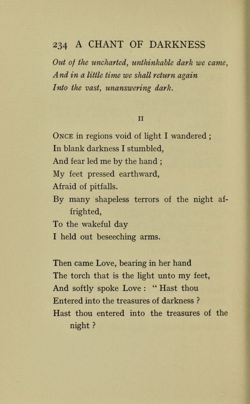 Out of the uncharted, unthinkable dark we came, And in a little time we shall return again Into the vast, unanswering dark. II Once in regions void of light I wandered ; In blank darkness I stumbled, And fear led me by the hand ; My feet pressed earthward, Afraid of pitfaUs. By many shapeless terrors of the night af- frighted. To the wakeful day I held out beseeching arms. Then came Love, bearing in her hand The torch that is the light unto my feet. And softly spoke Love : “ Hast thou Entered into the treasures of darkness ? Hast thou entered into the treasures of the night ?