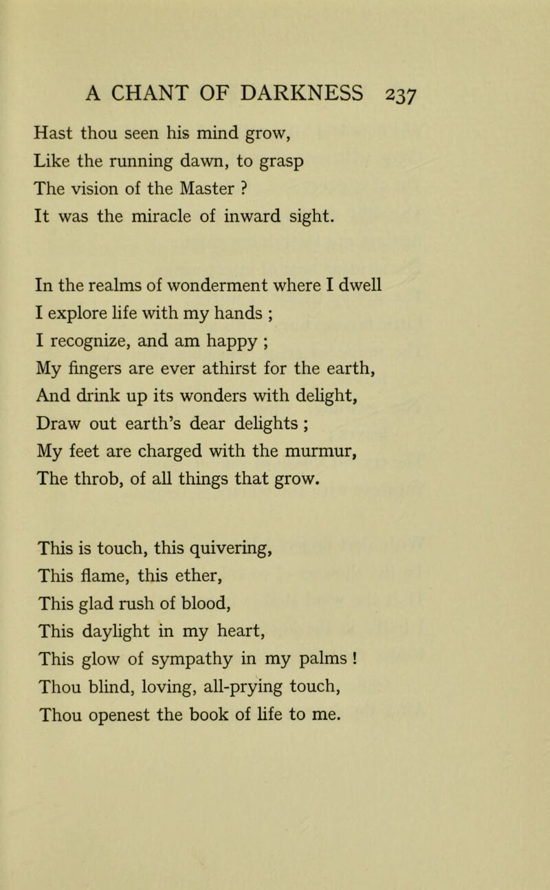 Hast thou seen his mind grow, Like the running dawn, to grasp The vision of the Master ? It was the miracle of inward sight. In the realms of wonderment where I dwell I explore life with my hands ; I recognize, and am happy ; My fingers are ever athirst for the earth. And drink up its wonders with delight, Draw out earth’s dear delights ; My feet are charged with the murmur, The throb, of all things that grow. This is touch, this quivering. This flame, this ether. This glad rush of blood. This daylight in my heart. This glow of sympathy in my palms ! Thou blind, loving, all-prying touch. Thou openest the book of life to me.