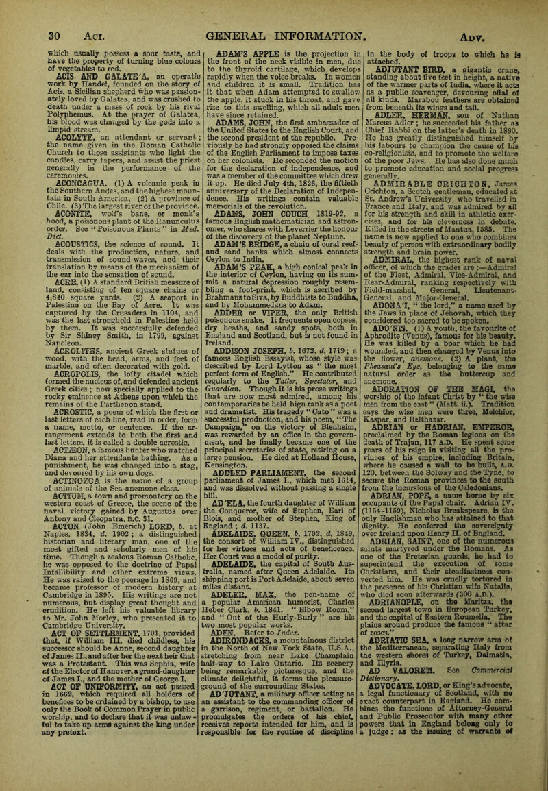 wkicl) usually possess a sour taste, and have the property of turning blue colours of vegetables to red. ACIS AKD GAIiATE'A, an operatic work by Handel, founded on the story of Acis, a Sicilian shepherd who was passion- ately loved by Galatea, and was crushed to death under a mass of rock by his rival Polyphemus. At the prayer of Galatea, his blood was changed by the gods into a limpid stream, ACOLYTE, an attendant or sen-ant; the name given in tlie Piomau Catholic Chm'ch to those assistants who light the candies, carry tapers, and assist the prle.st generally in the performance of the ceremonies. ACONCAGUA. (1) A volcanic peak in the Southern Andes, .and the highest moun- tain in South America. (2) A province of Chile. (3) The largest river of the province. ACONTTE, wolfs bane, or monk’s hood, a poisonous plant of the Ilanunculus order. See “ Poisonous Plants ” in Med. Diet. ACOUSTICS, the science of sound. It deals with the prodnetion, nature, and transmission of sound-waves, and their translation by means of the mechamsm of the car into the sensation of som'.d. ACRE, (1) A standard British measure of land, consisting of ten square chains or 4,810 square yards. (2) A seaport in Palestine on the Bay of Acre. It was captured by the Cru.saders in 1104, and was tlie last stronghold in Palestine held by them. It was successfully defended by Sir Sidney Smith, in 17S3, against Napoleon. ACKGIITHS, ancient Greek statues of wood, with the head, arms, and feet of marble, and often decorated with gold. ACROFCLIS, the lofty citadel which formed the nucleus of, and defended ancient Greek cities ; now specially applied to the rocky eminence at Athena upon which the remains of the Parthenon stand. ACROSTIC, a poem of which the first or last letters of each line, read in order, form a name, motto, or sentence. If the ar- rangement extends to both the first and last letters, it is called a double acrastic. ACTiEON, a famous hunter who watched Diana and her attendants bathing. As a punishment, he was changed into a stag, and devoured by iiLs own dogs. ACTIKOZGA is the name of a group of animals of the Sea-anemone class. ACTIOil, a town and promontciy on the western coast of Greece, the scene of the naval victory gained by Augustus over Antonv and Cleopatra, B.C. 31. ACfOK (John Emerich) LORD, h. at Naples, 1834, d. 1902 ; a distinguished historian and literary man, one of the most gifted and scliolarly men of his time. Though a zealous Roman Catholic, he was opposed to the doctrine of Papal Infallibility and other extreme views. He was raised to the peerage in 1SG9, and became professor of modern history at Cambridge in 1893. His writings are not numerous, but display great thought and erudition. He left his valuable library to Mr. John Morlcy, who presented it to Cambridge- University. ACT OF SETTLEMENT, 1701, provided that, if tVilliam IH. died childlesa, his successor should be Anne, second danghter of James II., and after her the next heir that was a Prototant. This was Sophia, wife cf the Elector of Hanover, a grand-daughter of James I., and the mother of George I, ACT OF UNIFORMITY, an act passed in 16C2, v/hlch required all holders of benefices to be ordained by a bishop, to use only the Book of Common Prayer in public worship, and to declare that it was unlaw • ful to take up anna against the king under any pretext. ADAH’S APPLE is the projection in the front of the neck visible in men, due to the thyroid cartilage, which develops rapidly when the voice breaks. In women and children it is small. Tradition has it that when Adam attempted to swallow the apple, it stuck in his throat, and gave rise to this sweiling, which all adult men have since retained. ADAMS, JOHN, the first ambassador of the United States to the English Court, and the second president of the republic. Pre- viously he had strongly opposed the claims of the English Parliament to impose taxes on her colonists. Ho seconded the motion for Uie declaration of independence, and was a member of the committee which drew it up. He died July 4th, 1826, the fiftietli amiivcrsary of tlie Declaration of Indepen- dence. His writings contain valuable memorials of the revolution. ADAMS, JOHN COUCH, 1819-92, a famous English mathematician and astron- omer, who shares with Leverrier the honour of the discovery of the planet Neptune. ADAM’S BRIDGE, a chain of coral reefs and sand baiiks wLch almost connects Ceylon to India. ADAM’S PEAK, a high conical peak in the interior of Ceylon, having on its sum- mit a natural depression roughly resem- bling a footprint, which is ascribed by Brahmans to Siva, by Buddhists to Buddha, and by klobammedans to Adam. ADDER or VIPER, the only British poisonous snake. It frequents open copses, dry heaths, and sandy spot^ both in England and Scotland, but is not found in Ireland. ADDISON JOSEPH, 6. 1672, d. 1719; a famous English Essayist, whose style was described by Lord Lytton as “ the most perfect form of English.” He contributed regularly to the Taller, Spectator, and Guardian. Though it is his prose writings that are now most admired, among his contemporaries be held hign rank as a poet and dramatist. His tragedy “ Oato ” was a successful production, and his poem, “The Campaign,” on the victory of Blenheim, was rewarded by an office in the govern- ment, and he finally became one of the principal secretaries of state, retiring on a large pension. He died at Holland House, Kensington. ADDLED PARLIAMENT, the second parliament of James I., which met 1614, and was dissolved without passing a single bill. AD 'EL A, the fourth daughter of William the Conqueror, wife of Stephen, Earl of Blois, and mother of Stephen, King of England ; d. 1137. ADELAIDE, QUEEN, 6. 1792, d. 1849, the consort of William IV., distinguished lor her virtues and acts of beneSoenco. Her Court was a model of purity. ADELAIDE, the capitM of South Aus- tralia, named after Queen Adelaide. Its shaping port is Port Adelaide, about seven miles distant. ADELER, MAS, the pen-name of a popular American humorist, Charles Hebcr Clark, 6. 1841. “ Elbow Room,” and “ Out of tlie Hurly-Burly ” are his two most popular works. ADEN. Refer to Index. ADIBONDACES, a mountoinous district in the North of New York State, U.S.A., stretching from near Lake Champlain half-way to Lake Ontario. Its scenery being remarkably picturesque, and the climate delightful, it forms the pleasure- ground of the surrounding States. AD 'JUTANT, a military officer acting as an assistant to the commanding officer of a garrison, regiment, or battalion. He promulgates the orders of his chief, receives reports intended for him, and is responsible for the routine of discipline In the body of troops to which he Is attached. ADJUTANT BIRD, a gigantic crane, standing about five feet in height, a native of the warmer parts of India, where it acts as a public scavenger, devouring offal of all kinds. Marabou feathers are obtained from beneath its wings and tail. ADLER, HERMAN, son of Nathan Marcus Adler ; he succeeded his father as Chief Rabbi on the latter’s death in 1890. He has greatly distinguished himself by his labours to champion the cause of his co-religionisfs, and to promote the welfare of the poor Jews. He has also done much to promote education and social progress generally. ADMIRABLE CRICHTON, James Crichton, a Scotch gentleman, educated at ■St. Andrew’s University, who travelled in France and Italy, and was admired by all tor his strength and skill in athletic exer- cises, and for bis cleverness in debate. Killed in the streets of Mantua, 1585. The name is now applied to one who combi.nes beauty of person with extoaordinary bodily strength and brain power. ADMIRAL, the highest rank of naval officer, of which the grades are :—Admiral of the Fleet, Admiral, Vice-Admiral, and Rear-Admiral, ranking respectively with Field-marshal, General, Lieutenant- General. and Major-General. AD07IAT, “ the lord,” a name used by the Jews in place of Jehovah, which they considered too sacred to be spoken. ADO'NIS. (1) A youth, the favo!irito of Aphrodite (Venus), famous for his beauty. He was killed by a boar which he bad wounded, and then changed by Venus into the Cower, anemone. (2) A plant, the Pheasanl't Eye, belonging to the same natural order as the buttercup and anemone. ADORATION OP TEE KAGI, ths worship of tho infant Christ by “ the wise men from the exst ” (Matt. ii.). Tradition says the wise men were three, Melchior, Kaspar, and Balthazar. ADRIAN or HADRIAN. E5IPEBOB. proclaimed by the Roman legions on the death of Trajan, 117 k.D. He spent some years of his reign in visiting all the pro- viuces of his empire. Including Britain, where he caused a wall to be built, A.D. 120, between the Solwajr and the Tyne, to secure the Roman provinces to the south from the incursions of the Caledonians. ADRIAN, POPE, a name borne by six occupants of the Papal chair. Adrian IV. (1154-1159), Nicholas Breafcspeare, is the only Englishman who has attained to that dignity. He conferred the sovereignty over Ireland upon Henry H. of England. ADRIAN, SAINT, one of the numerous saints martyred under the Romans. As one of the Pretorian guards, he had to superintend tlie execution of some Christians, and their steadfastness co.a- verted him. He was cruelly tortured in the presence of his Christian wife Natalia, who died soon afterwards (300 A.D.). ADRIANOPLE, on the Maritza, the second largest town in European Turkey, and the capital of Eastern Roumeila. The plains around produce the famous “ attar of roses.” ADRIATIC SEA, a long narrow arm of the Mediterranean, separating Italy from the western shores of Turkey, Dalmatia, and Illyria. AD VALOREM. See Commercial Dictionary. ADVOCATE, LORD, or King’s advocate, a legal functionary of Scotland, with no exact counterpart in England. He com- bines the functions of Attorney-Coueral and Public Prosecutor with many other powers that in England beloag only to a judge: as the issuing of warrants of
