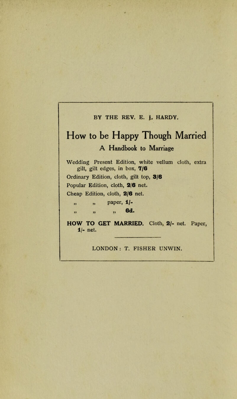 BY THE REV. E. j. HARDY. How to be Happy Though Married A Handbook to Marriage Wedding Present Edition, white vellum cloth, extra gilt, gilt edges, in box, 7/6 Ordinary Edition, cloth, gilt top, 3/6 Popular Edition, cloth, 2/6 net. Cheap Edition, cloth, 2/6 net. „ „ paper, 1/- 1) )» t» 6d. HOW TO GET MARRIED. Cloth, 2/- net. Paper, 1/- net. LONDON : T. FISHER UNWIN.