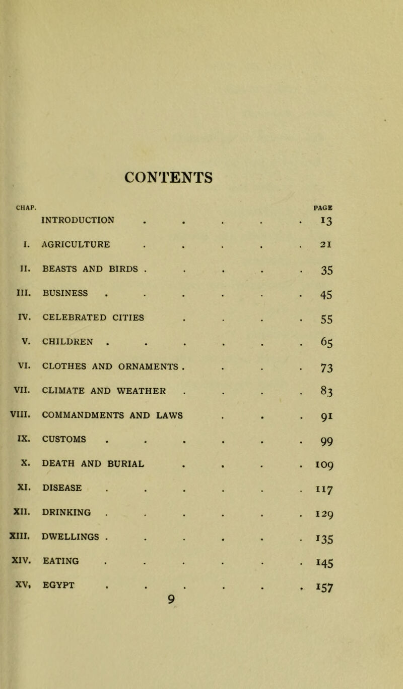 CONTENTS CHAP. INTRODUCTION ■ • PAGE 13 I. AGRICULTURE 21 II. BEASTS AND BIRDS . 35 III. BUSINESS 45 IV. CELEBRATED CITIES 55 V. CHILDREN . 65 VI. CLOTHES AND ORNAMENTS . 73 VII. CLIMATE AND WEATHER 83 VIII. COMMANDMENTS AND LAWS 91 IX. CUSTOMS 99 X. DEATH AND BURIAL 109 XI. DISEASE 117 XII. DRINKING 129 XIII. DWELLINGS . 135 XIV. EATING 145 XV, EGYPT • 157