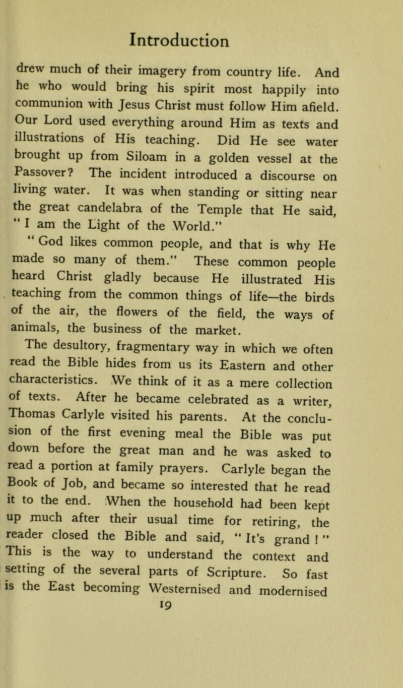 drew much of their imagery from country life. And he who would bring his spirit most happily into communion with Jesus Christ must follow Him afield. Our Lord used everything around Him as texts and illustrations of His teaching. Did He see water brought up from Siloam in a golden vessel at the Passover? The incident introduced a discourse on living water. It was when standing or sitting near the great candelabra of the Temple that He said, “ I am the Light of the World.” “ God likes common people, and that is why He made so many of them.” These common people heard Christ gladly because He illustrated His . teaching from the common things of life—the birds of the air, the flowers of the field, the ways of animals, the business of the market. The desultory, fragmentary way in which we often read the Bible hides from us its Eastern and other characteristics. We think of it as a mere collection of texts. After he became celebrated as a writer, Thomas Carlyle visited his parents. At the conclu- sion of the first evening meal the Bible was put down before the great man and he was asked to read a portion at family prayers. Carlyle began the Book of Job, and became so interested that he read it to the end. When the household had been kept up much after their usual time for retiring, the reader closed the Bible and said, ‘‘ It’s grand I ” This is the way to understand the context and setting of the several parts of Scripture. So fast is the East becoming Westernised and modernised