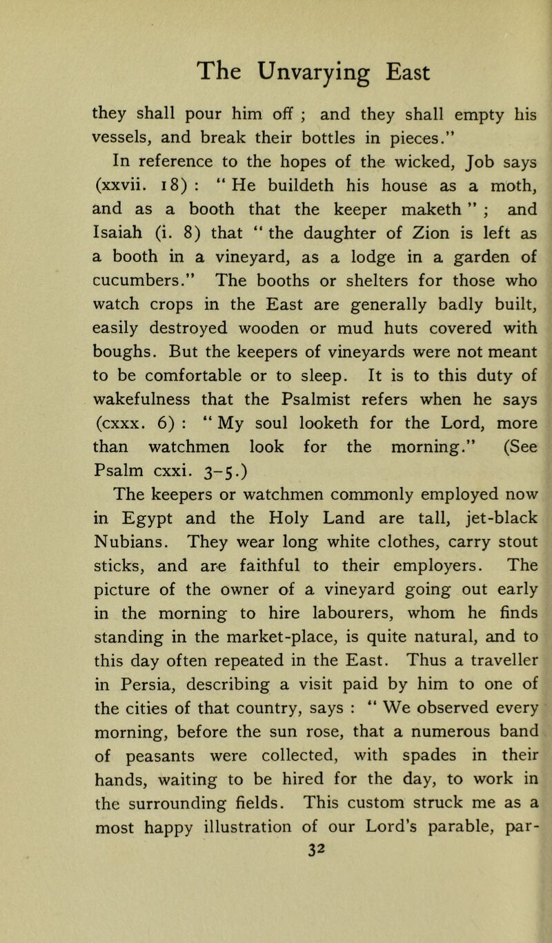 they shall pour him off ; and they shall empty his vessels, and break their bottles in pieces.” In reference to the hopes of the wicked, Job says (xxvii. i8) : ‘‘He buildeth his house as a moth, and as a booth that the keeper maketh ” ; and Isaiah (i. 8) that ‘‘ the daughter of Zion is left as a booth in a vineyard, as a lodge in a garden of cucumbers.” The booths or shelters for those who watch crops in the East are generally badly built, easily destroyed wooden or mud huts covered with boughs. But the keepers of vineyards were not meant to be comfortable or to sleep. It is to this duty of wakefulness that the Psalmist refers when he says (cxxx. 6) : ‘‘ My soul looketh for the Lord, more than watchmen look for the morning.” (See Psalm cxxi. 3-5.) The keepers or watchmen commonly employed now in Egypt and the Holy Land are tall, jet-black Nubians. They wear long white clothes, carry stout sticks, and are faithful to their employers. The picture of the owner of a vineyard going out early in the morning to hire labourers, whom he finds standing in the market-place, is quite natural, and to this day often repeated in the East. Thus a traveller in Persia, describing a visit paid by him to one of the cities of that country, says : ‘‘ We observed every morning, before the sun rose, that a numerous band of peasants were collected, with spades in their hands, waiting to be hired for the day, to work in the surrounding fields. This custom struck me as a most happy illustration of our Lord’s parable, par-